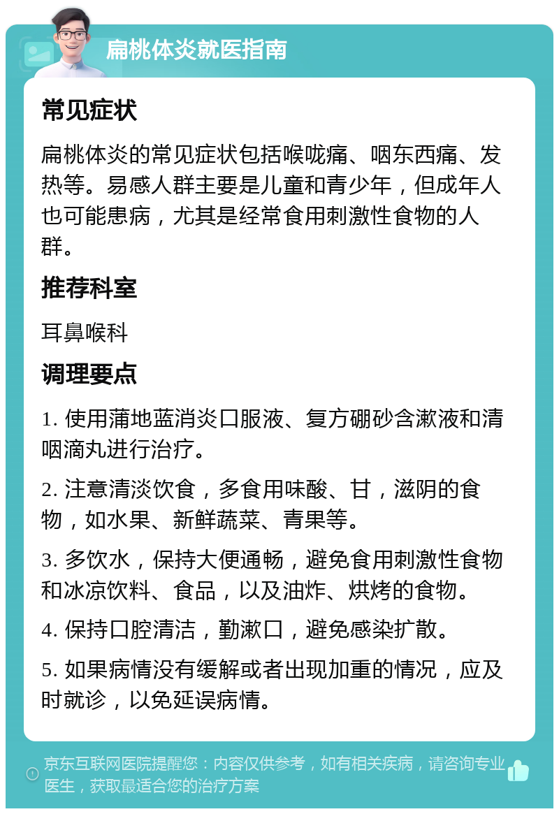 扁桃体炎就医指南 常见症状 扁桃体炎的常见症状包括喉咙痛、咽东西痛、发热等。易感人群主要是儿童和青少年，但成年人也可能患病，尤其是经常食用刺激性食物的人群。 推荐科室 耳鼻喉科 调理要点 1. 使用蒲地蓝消炎口服液、复方硼砂含漱液和清咽滴丸进行治疗。 2. 注意清淡饮食，多食用味酸、甘，滋阴的食物，如水果、新鲜蔬菜、青果等。 3. 多饮水，保持大便通畅，避免食用刺激性食物和冰凉饮料、食品，以及油炸、烘烤的食物。 4. 保持口腔清洁，勤漱口，避免感染扩散。 5. 如果病情没有缓解或者出现加重的情况，应及时就诊，以免延误病情。