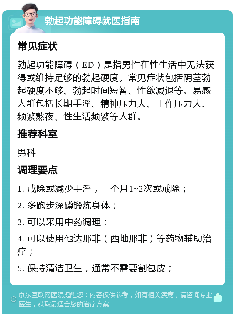 勃起功能障碍就医指南 常见症状 勃起功能障碍（ED）是指男性在性生活中无法获得或维持足够的勃起硬度。常见症状包括阴茎勃起硬度不够、勃起时间短暂、性欲减退等。易感人群包括长期手淫、精神压力大、工作压力大、频繁熬夜、性生活频繁等人群。 推荐科室 男科 调理要点 1. 戒除或减少手淫，一个月1~2次或戒除； 2. 多跑步深蹲锻炼身体； 3. 可以采用中药调理； 4. 可以使用他达那非（西地那非）等药物辅助治疗； 5. 保持清洁卫生，通常不需要割包皮；