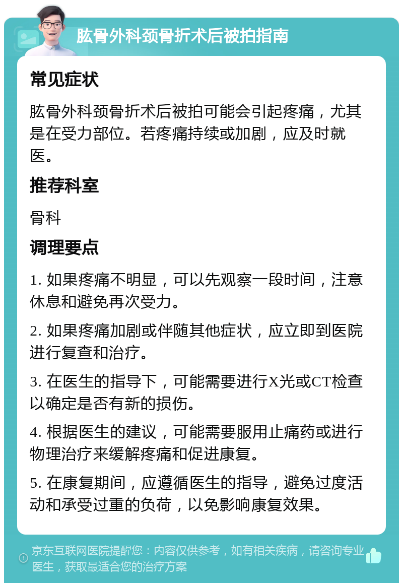 肱骨外科颈骨折术后被拍指南 常见症状 肱骨外科颈骨折术后被拍可能会引起疼痛，尤其是在受力部位。若疼痛持续或加剧，应及时就医。 推荐科室 骨科 调理要点 1. 如果疼痛不明显，可以先观察一段时间，注意休息和避免再次受力。 2. 如果疼痛加剧或伴随其他症状，应立即到医院进行复查和治疗。 3. 在医生的指导下，可能需要进行X光或CT检查以确定是否有新的损伤。 4. 根据医生的建议，可能需要服用止痛药或进行物理治疗来缓解疼痛和促进康复。 5. 在康复期间，应遵循医生的指导，避免过度活动和承受过重的负荷，以免影响康复效果。