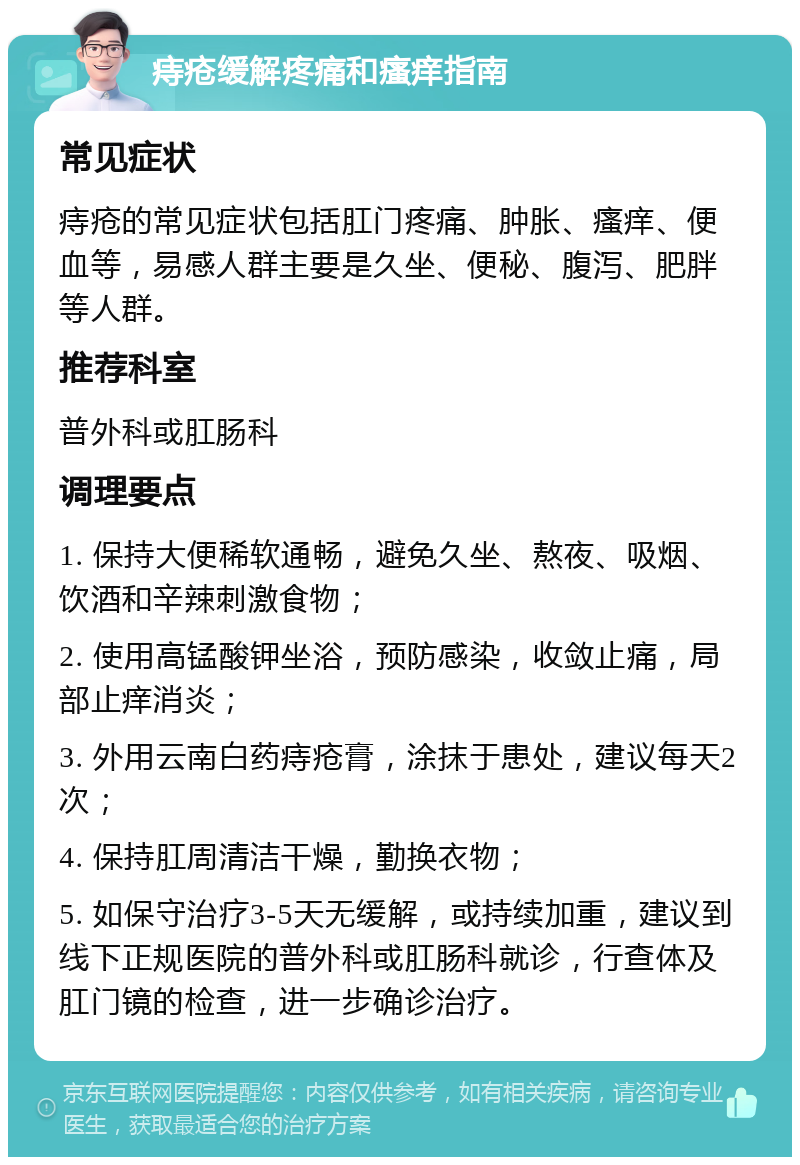 痔疮缓解疼痛和瘙痒指南 常见症状 痔疮的常见症状包括肛门疼痛、肿胀、瘙痒、便血等，易感人群主要是久坐、便秘、腹泻、肥胖等人群。 推荐科室 普外科或肛肠科 调理要点 1. 保持大便稀软通畅，避免久坐、熬夜、吸烟、饮酒和辛辣刺激食物； 2. 使用高锰酸钾坐浴，预防感染，收敛止痛，局部止痒消炎； 3. 外用云南白药痔疮膏，涂抹于患处，建议每天2次； 4. 保持肛周清洁干燥，勤换衣物； 5. 如保守治疗3-5天无缓解，或持续加重，建议到线下正规医院的普外科或肛肠科就诊，行查体及肛门镜的检查，进一步确诊治疗。