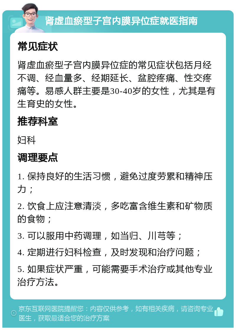 肾虚血瘀型子宫内膜异位症就医指南 常见症状 肾虚血瘀型子宫内膜异位症的常见症状包括月经不调、经血量多、经期延长、盆腔疼痛、性交疼痛等。易感人群主要是30-40岁的女性，尤其是有生育史的女性。 推荐科室 妇科 调理要点 1. 保持良好的生活习惯，避免过度劳累和精神压力； 2. 饮食上应注意清淡，多吃富含维生素和矿物质的食物； 3. 可以服用中药调理，如当归、川芎等； 4. 定期进行妇科检查，及时发现和治疗问题； 5. 如果症状严重，可能需要手术治疗或其他专业治疗方法。