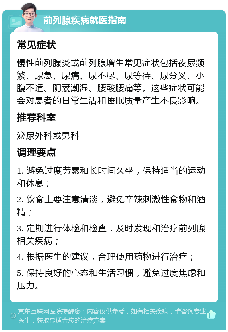 前列腺疾病就医指南 常见症状 慢性前列腺炎或前列腺增生常见症状包括夜尿频繁、尿急、尿痛、尿不尽、尿等待、尿分叉、小腹不适、阴囊潮湿、腰酸腰痛等。这些症状可能会对患者的日常生活和睡眠质量产生不良影响。 推荐科室 泌尿外科或男科 调理要点 1. 避免过度劳累和长时间久坐，保持适当的运动和休息； 2. 饮食上要注意清淡，避免辛辣刺激性食物和酒精； 3. 定期进行体检和检查，及时发现和治疗前列腺相关疾病； 4. 根据医生的建议，合理使用药物进行治疗； 5. 保持良好的心态和生活习惯，避免过度焦虑和压力。