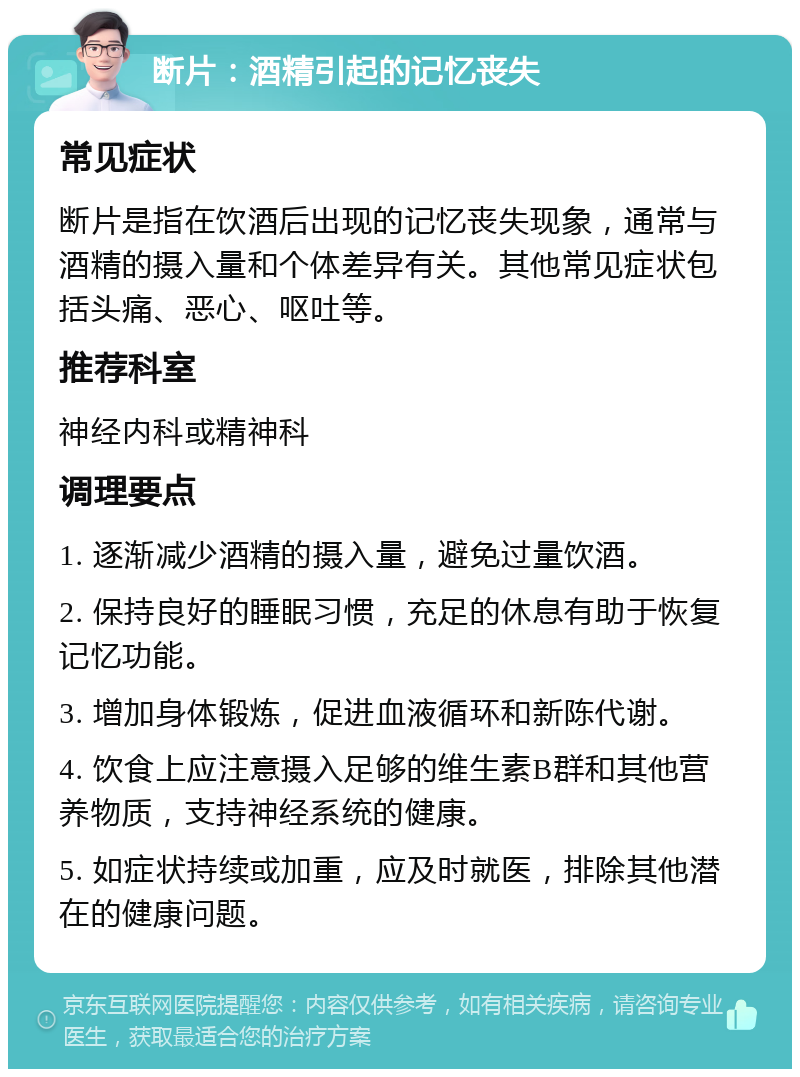 断片：酒精引起的记忆丧失 常见症状 断片是指在饮酒后出现的记忆丧失现象，通常与酒精的摄入量和个体差异有关。其他常见症状包括头痛、恶心、呕吐等。 推荐科室 神经内科或精神科 调理要点 1. 逐渐减少酒精的摄入量，避免过量饮酒。 2. 保持良好的睡眠习惯，充足的休息有助于恢复记忆功能。 3. 增加身体锻炼，促进血液循环和新陈代谢。 4. 饮食上应注意摄入足够的维生素B群和其他营养物质，支持神经系统的健康。 5. 如症状持续或加重，应及时就医，排除其他潜在的健康问题。