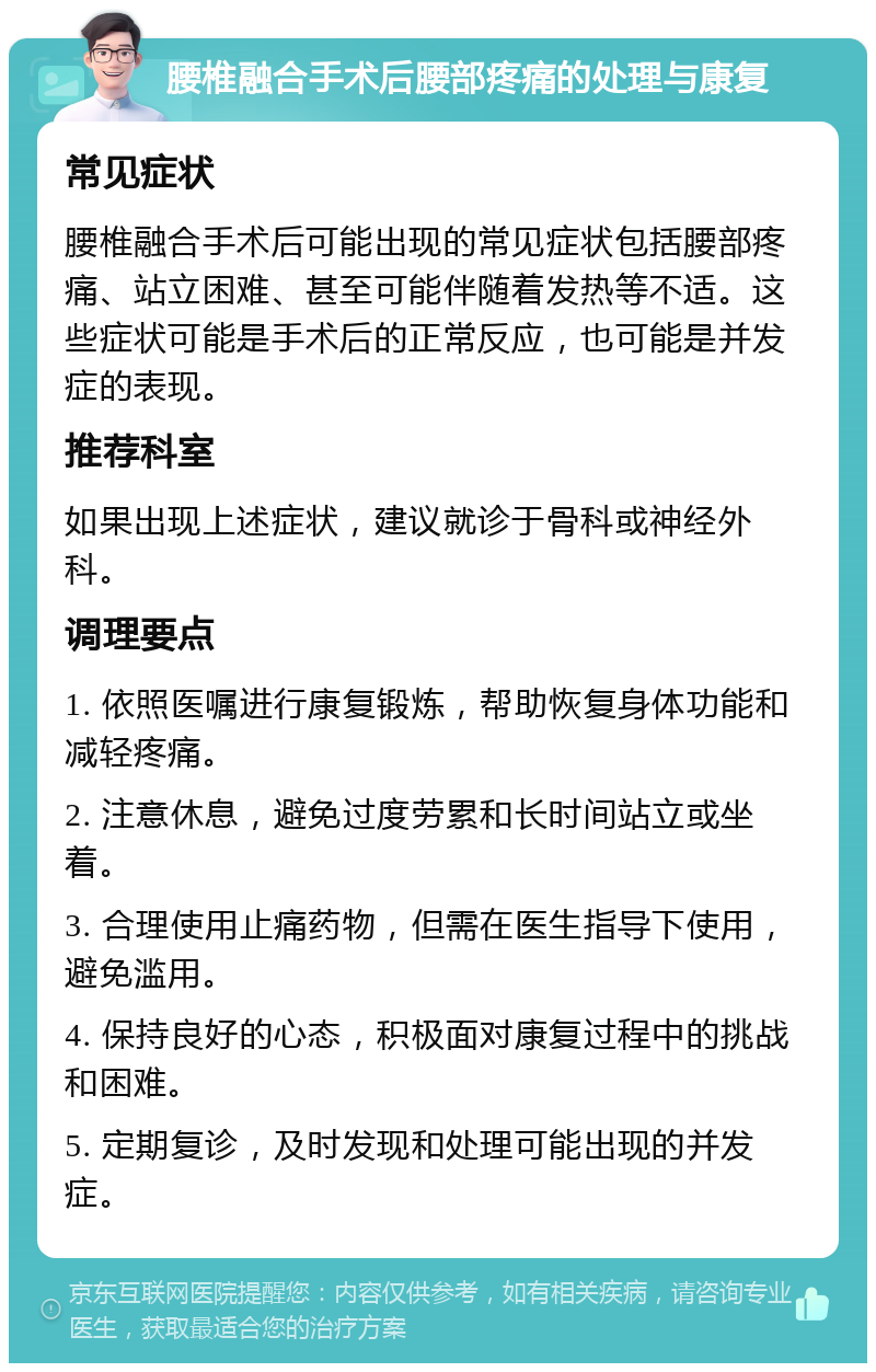 腰椎融合手术后腰部疼痛的处理与康复 常见症状 腰椎融合手术后可能出现的常见症状包括腰部疼痛、站立困难、甚至可能伴随着发热等不适。这些症状可能是手术后的正常反应，也可能是并发症的表现。 推荐科室 如果出现上述症状，建议就诊于骨科或神经外科。 调理要点 1. 依照医嘱进行康复锻炼，帮助恢复身体功能和减轻疼痛。 2. 注意休息，避免过度劳累和长时间站立或坐着。 3. 合理使用止痛药物，但需在医生指导下使用，避免滥用。 4. 保持良好的心态，积极面对康复过程中的挑战和困难。 5. 定期复诊，及时发现和处理可能出现的并发症。