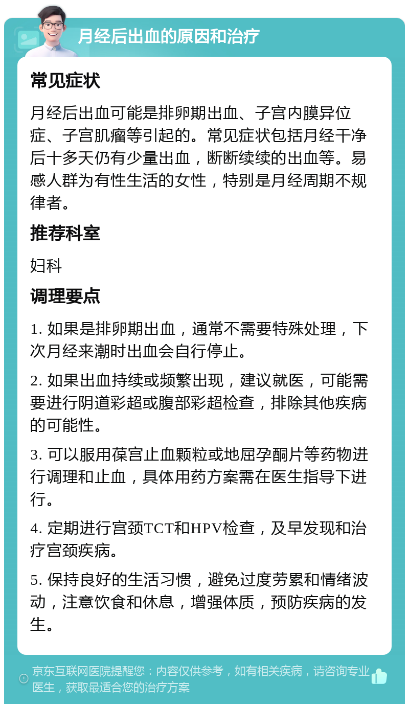 月经后出血的原因和治疗 常见症状 月经后出血可能是排卵期出血、子宫内膜异位症、子宫肌瘤等引起的。常见症状包括月经干净后十多天仍有少量出血，断断续续的出血等。易感人群为有性生活的女性，特别是月经周期不规律者。 推荐科室 妇科 调理要点 1. 如果是排卵期出血，通常不需要特殊处理，下次月经来潮时出血会自行停止。 2. 如果出血持续或频繁出现，建议就医，可能需要进行阴道彩超或腹部彩超检查，排除其他疾病的可能性。 3. 可以服用葆宫止血颗粒或地屈孕酮片等药物进行调理和止血，具体用药方案需在医生指导下进行。 4. 定期进行宫颈TCT和HPV检查，及早发现和治疗宫颈疾病。 5. 保持良好的生活习惯，避免过度劳累和情绪波动，注意饮食和休息，增强体质，预防疾病的发生。