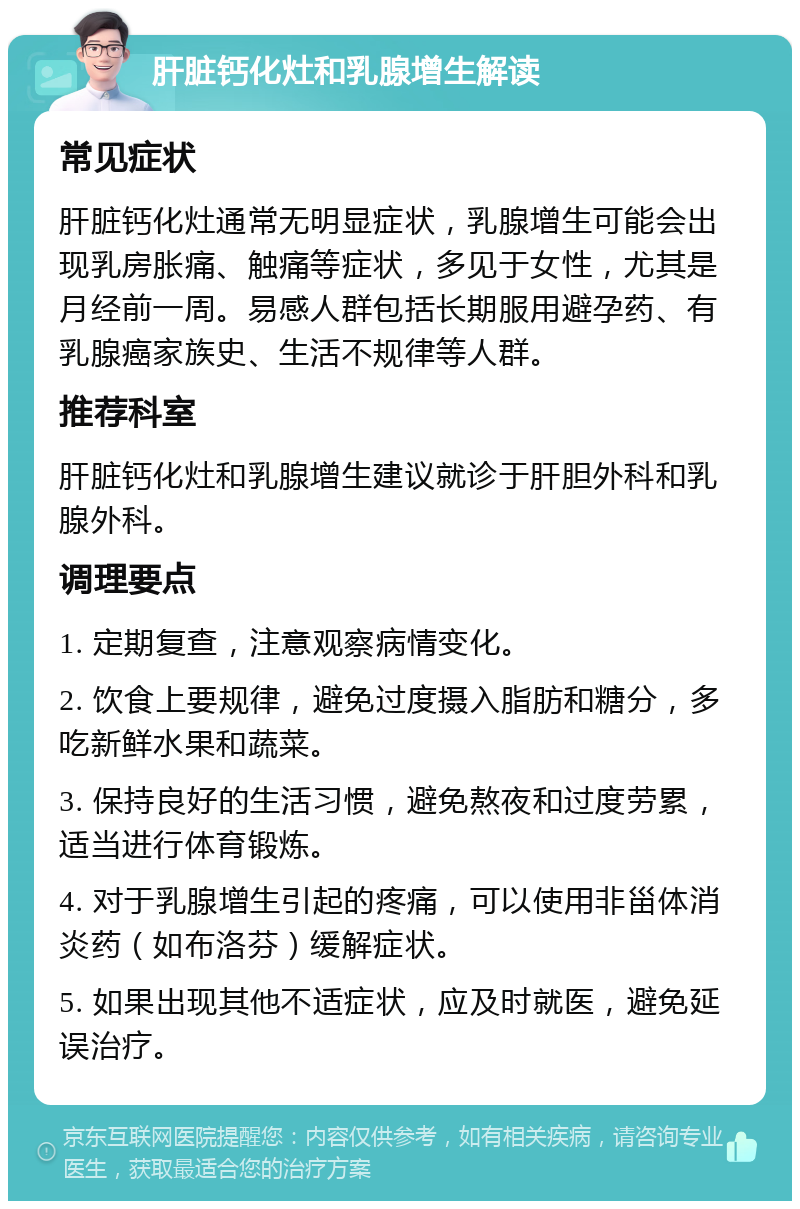 肝脏钙化灶和乳腺增生解读 常见症状 肝脏钙化灶通常无明显症状，乳腺增生可能会出现乳房胀痛、触痛等症状，多见于女性，尤其是月经前一周。易感人群包括长期服用避孕药、有乳腺癌家族史、生活不规律等人群。 推荐科室 肝脏钙化灶和乳腺增生建议就诊于肝胆外科和乳腺外科。 调理要点 1. 定期复查，注意观察病情变化。 2. 饮食上要规律，避免过度摄入脂肪和糖分，多吃新鲜水果和蔬菜。 3. 保持良好的生活习惯，避免熬夜和过度劳累，适当进行体育锻炼。 4. 对于乳腺增生引起的疼痛，可以使用非甾体消炎药（如布洛芬）缓解症状。 5. 如果出现其他不适症状，应及时就医，避免延误治疗。