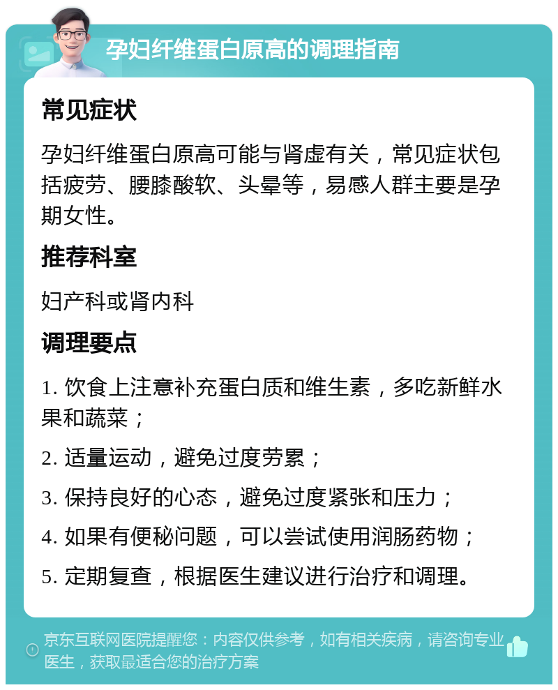 孕妇纤维蛋白原高的调理指南 常见症状 孕妇纤维蛋白原高可能与肾虚有关，常见症状包括疲劳、腰膝酸软、头晕等，易感人群主要是孕期女性。 推荐科室 妇产科或肾内科 调理要点 1. 饮食上注意补充蛋白质和维生素，多吃新鲜水果和蔬菜； 2. 适量运动，避免过度劳累； 3. 保持良好的心态，避免过度紧张和压力； 4. 如果有便秘问题，可以尝试使用润肠药物； 5. 定期复查，根据医生建议进行治疗和调理。