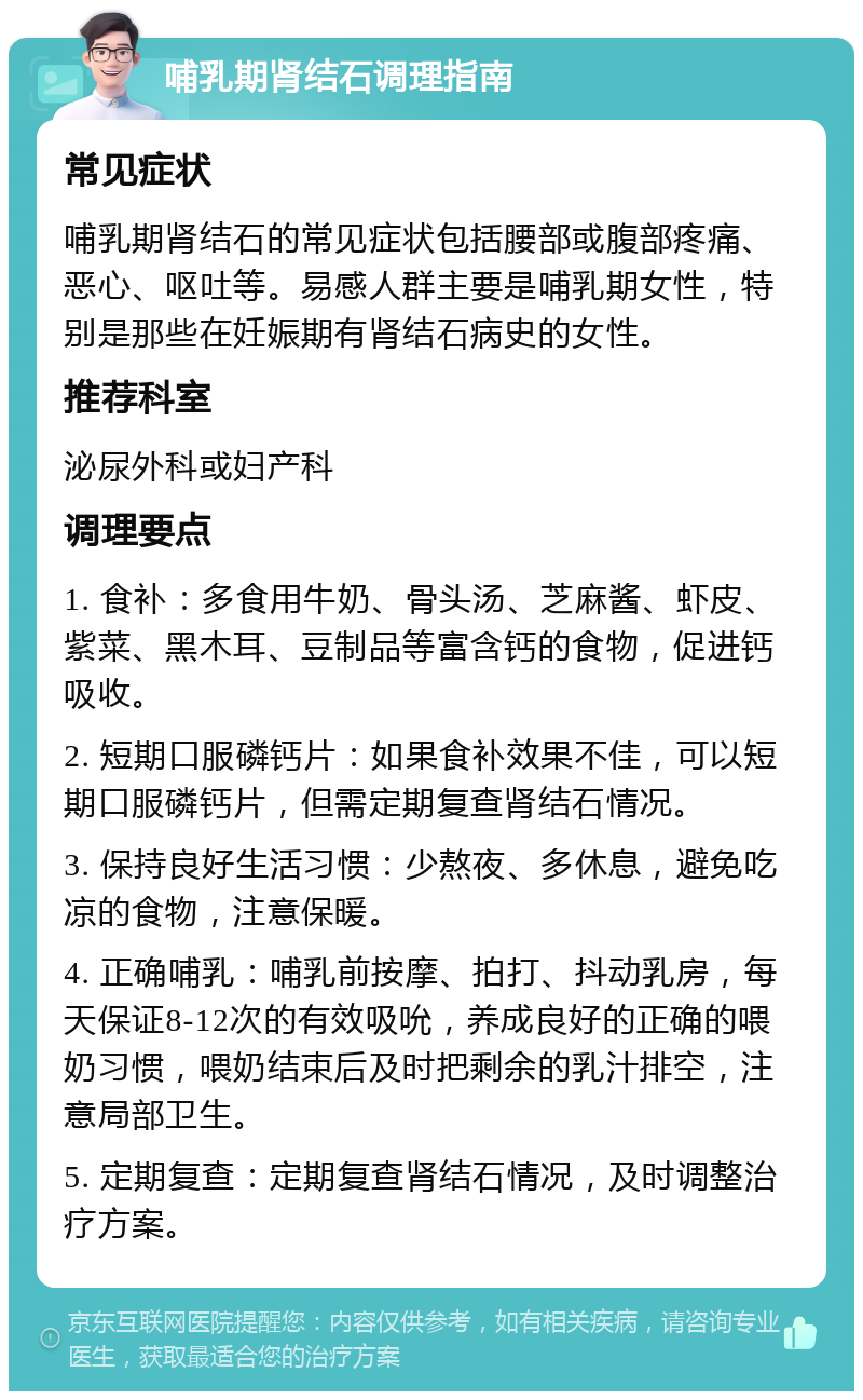 哺乳期肾结石调理指南 常见症状 哺乳期肾结石的常见症状包括腰部或腹部疼痛、恶心、呕吐等。易感人群主要是哺乳期女性，特别是那些在妊娠期有肾结石病史的女性。 推荐科室 泌尿外科或妇产科 调理要点 1. 食补：多食用牛奶、骨头汤、芝麻酱、虾皮、紫菜、黑木耳、豆制品等富含钙的食物，促进钙吸收。 2. 短期口服磷钙片：如果食补效果不佳，可以短期口服磷钙片，但需定期复查肾结石情况。 3. 保持良好生活习惯：少熬夜、多休息，避免吃凉的食物，注意保暖。 4. 正确哺乳：哺乳前按摩、拍打、抖动乳房，每天保证8-12次的有效吸吮，养成良好的正确的喂奶习惯，喂奶结束后及时把剩余的乳汁排空，注意局部卫生。 5. 定期复查：定期复查肾结石情况，及时调整治疗方案。