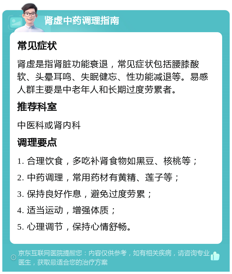 肾虚中药调理指南 常见症状 肾虚是指肾脏功能衰退，常见症状包括腰膝酸软、头晕耳鸣、失眠健忘、性功能减退等。易感人群主要是中老年人和长期过度劳累者。 推荐科室 中医科或肾内科 调理要点 1. 合理饮食，多吃补肾食物如黑豆、核桃等； 2. 中药调理，常用药材有黄精、莲子等； 3. 保持良好作息，避免过度劳累； 4. 适当运动，增强体质； 5. 心理调节，保持心情舒畅。