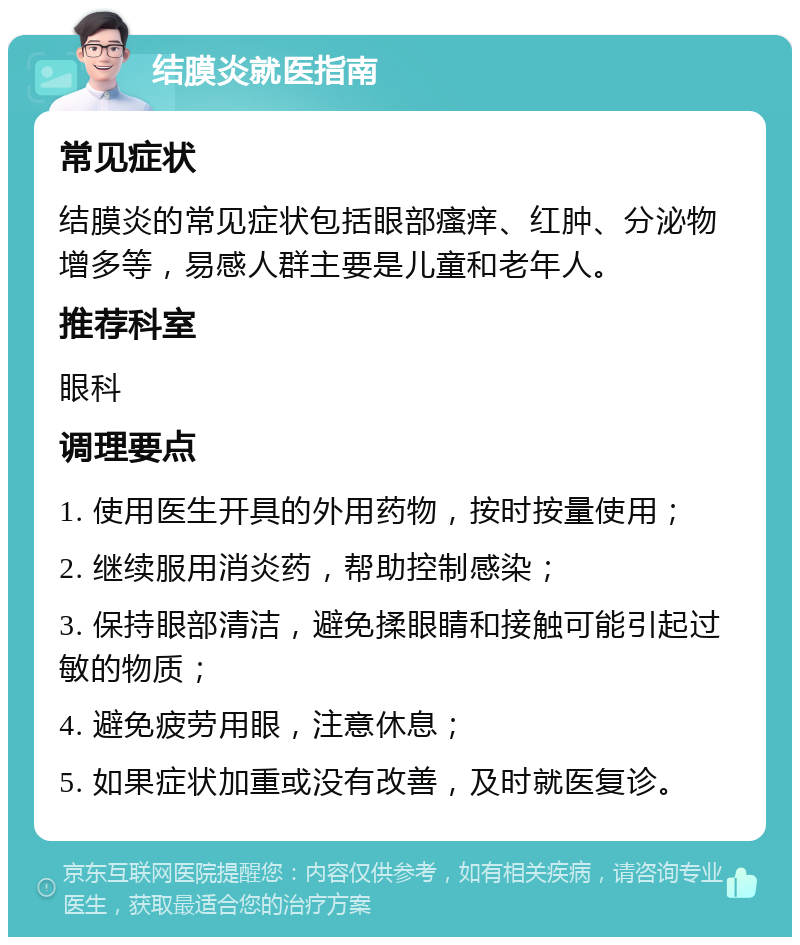 结膜炎就医指南 常见症状 结膜炎的常见症状包括眼部瘙痒、红肿、分泌物增多等，易感人群主要是儿童和老年人。 推荐科室 眼科 调理要点 1. 使用医生开具的外用药物，按时按量使用； 2. 继续服用消炎药，帮助控制感染； 3. 保持眼部清洁，避免揉眼睛和接触可能引起过敏的物质； 4. 避免疲劳用眼，注意休息； 5. 如果症状加重或没有改善，及时就医复诊。