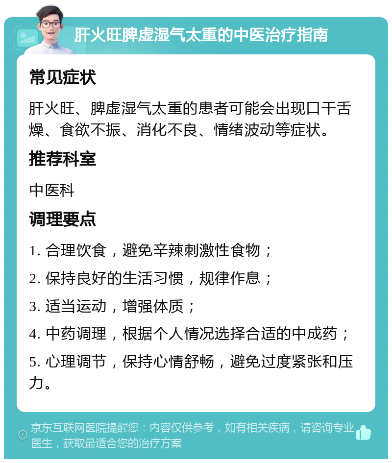 肝火旺脾虚湿气太重的中医治疗指南 常见症状 肝火旺、脾虚湿气太重的患者可能会出现口干舌燥、食欲不振、消化不良、情绪波动等症状。 推荐科室 中医科 调理要点 1. 合理饮食，避免辛辣刺激性食物； 2. 保持良好的生活习惯，规律作息； 3. 适当运动，增强体质； 4. 中药调理，根据个人情况选择合适的中成药； 5. 心理调节，保持心情舒畅，避免过度紧张和压力。