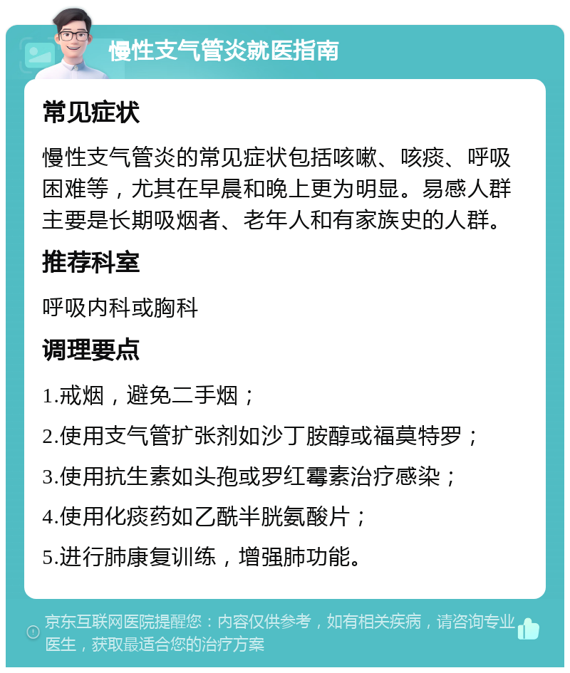 慢性支气管炎就医指南 常见症状 慢性支气管炎的常见症状包括咳嗽、咳痰、呼吸困难等，尤其在早晨和晚上更为明显。易感人群主要是长期吸烟者、老年人和有家族史的人群。 推荐科室 呼吸内科或胸科 调理要点 1.戒烟，避免二手烟； 2.使用支气管扩张剂如沙丁胺醇或福莫特罗； 3.使用抗生素如头孢或罗红霉素治疗感染； 4.使用化痰药如乙酰半胱氨酸片； 5.进行肺康复训练，增强肺功能。