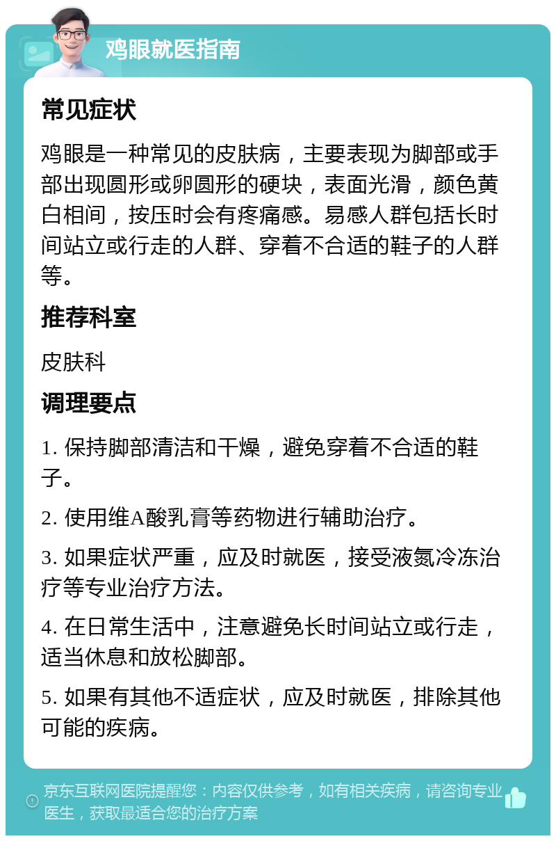 鸡眼就医指南 常见症状 鸡眼是一种常见的皮肤病，主要表现为脚部或手部出现圆形或卵圆形的硬块，表面光滑，颜色黄白相间，按压时会有疼痛感。易感人群包括长时间站立或行走的人群、穿着不合适的鞋子的人群等。 推荐科室 皮肤科 调理要点 1. 保持脚部清洁和干燥，避免穿着不合适的鞋子。 2. 使用维A酸乳膏等药物进行辅助治疗。 3. 如果症状严重，应及时就医，接受液氮冷冻治疗等专业治疗方法。 4. 在日常生活中，注意避免长时间站立或行走，适当休息和放松脚部。 5. 如果有其他不适症状，应及时就医，排除其他可能的疾病。