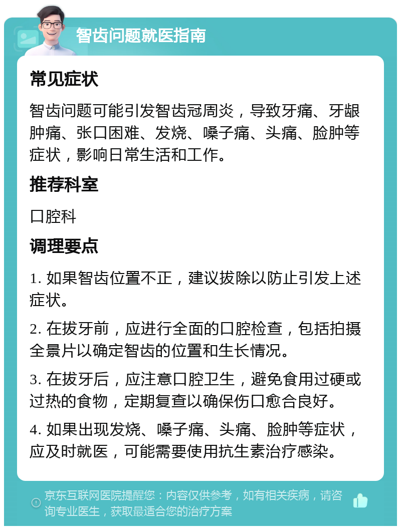 智齿问题就医指南 常见症状 智齿问题可能引发智齿冠周炎，导致牙痛、牙龈肿痛、张口困难、发烧、嗓子痛、头痛、脸肿等症状，影响日常生活和工作。 推荐科室 口腔科 调理要点 1. 如果智齿位置不正，建议拔除以防止引发上述症状。 2. 在拔牙前，应进行全面的口腔检查，包括拍摄全景片以确定智齿的位置和生长情况。 3. 在拔牙后，应注意口腔卫生，避免食用过硬或过热的食物，定期复查以确保伤口愈合良好。 4. 如果出现发烧、嗓子痛、头痛、脸肿等症状，应及时就医，可能需要使用抗生素治疗感染。