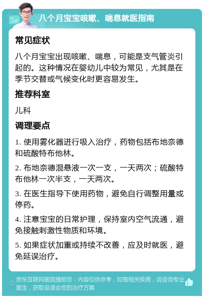 八个月宝宝咳嗽、喘息就医指南 常见症状 八个月宝宝出现咳嗽、喘息，可能是支气管炎引起的。这种情况在婴幼儿中较为常见，尤其是在季节交替或气候变化时更容易发生。 推荐科室 儿科 调理要点 1. 使用雾化器进行吸入治疗，药物包括布地奈德和硫酸特布他林。 2. 布地奈德混悬液一次一支，一天两次；硫酸特布他林一次半支，一天两次。 3. 在医生指导下使用药物，避免自行调整用量或停药。 4. 注意宝宝的日常护理，保持室内空气流通，避免接触刺激性物质和环境。 5. 如果症状加重或持续不改善，应及时就医，避免延误治疗。