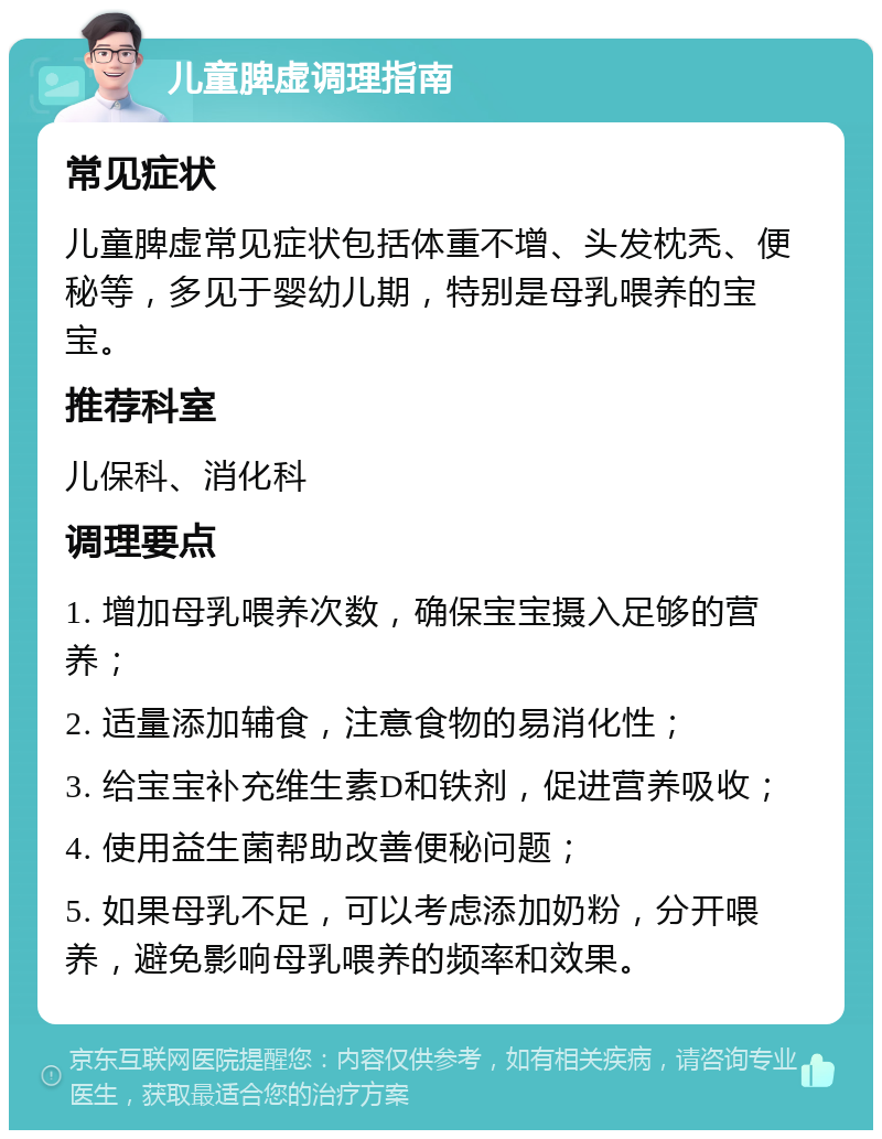 儿童脾虚调理指南 常见症状 儿童脾虚常见症状包括体重不增、头发枕秃、便秘等，多见于婴幼儿期，特别是母乳喂养的宝宝。 推荐科室 儿保科、消化科 调理要点 1. 增加母乳喂养次数，确保宝宝摄入足够的营养； 2. 适量添加辅食，注意食物的易消化性； 3. 给宝宝补充维生素D和铁剂，促进营养吸收； 4. 使用益生菌帮助改善便秘问题； 5. 如果母乳不足，可以考虑添加奶粉，分开喂养，避免影响母乳喂养的频率和效果。