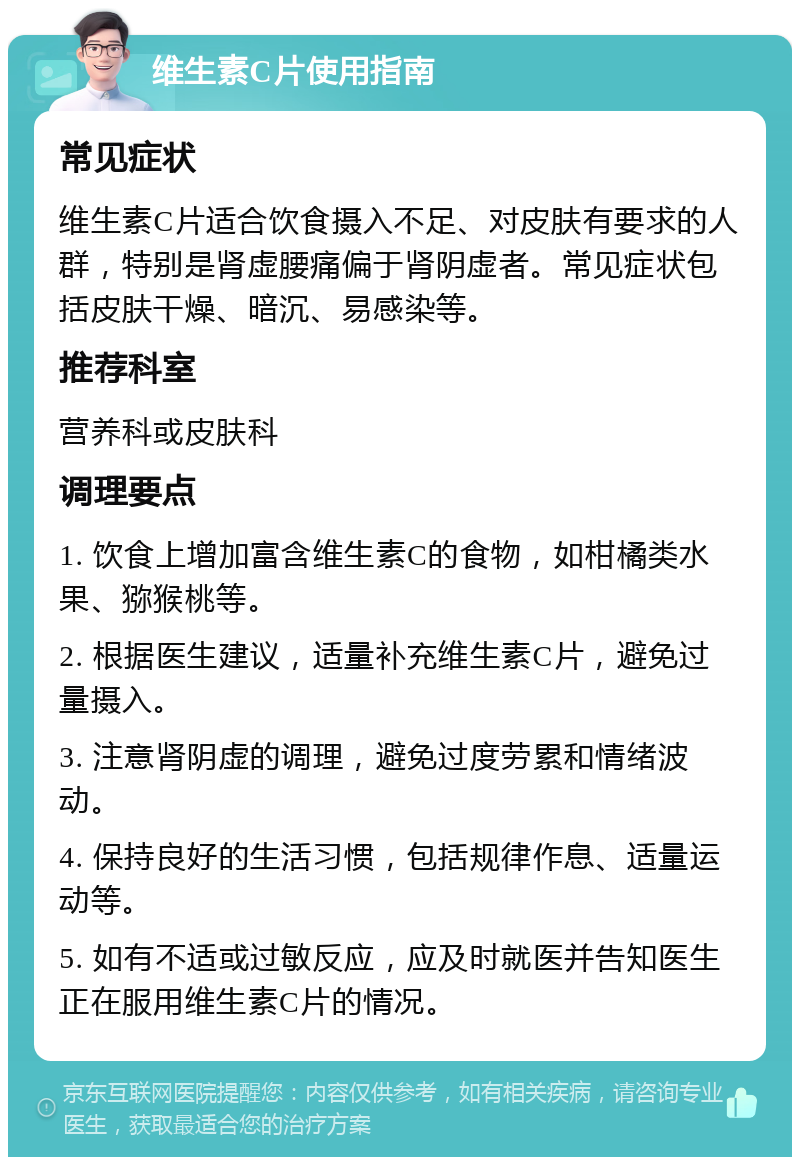 维生素C片使用指南 常见症状 维生素C片适合饮食摄入不足、对皮肤有要求的人群，特别是肾虚腰痛偏于肾阴虚者。常见症状包括皮肤干燥、暗沉、易感染等。 推荐科室 营养科或皮肤科 调理要点 1. 饮食上增加富含维生素C的食物，如柑橘类水果、猕猴桃等。 2. 根据医生建议，适量补充维生素C片，避免过量摄入。 3. 注意肾阴虚的调理，避免过度劳累和情绪波动。 4. 保持良好的生活习惯，包括规律作息、适量运动等。 5. 如有不适或过敏反应，应及时就医并告知医生正在服用维生素C片的情况。