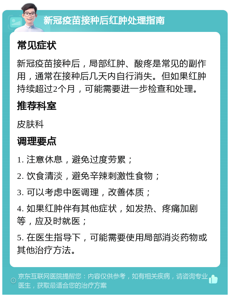 新冠疫苗接种后红肿处理指南 常见症状 新冠疫苗接种后，局部红肿、酸疼是常见的副作用，通常在接种后几天内自行消失。但如果红肿持续超过2个月，可能需要进一步检查和处理。 推荐科室 皮肤科 调理要点 1. 注意休息，避免过度劳累； 2. 饮食清淡，避免辛辣刺激性食物； 3. 可以考虑中医调理，改善体质； 4. 如果红肿伴有其他症状，如发热、疼痛加剧等，应及时就医； 5. 在医生指导下，可能需要使用局部消炎药物或其他治疗方法。