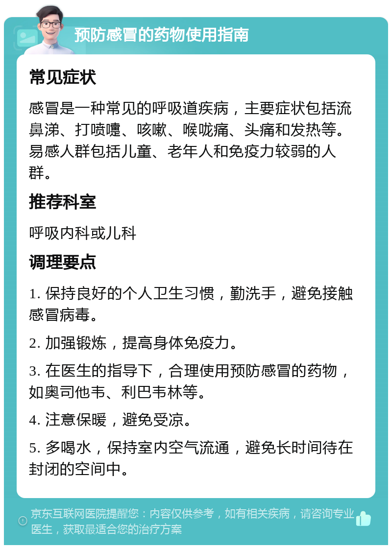 预防感冒的药物使用指南 常见症状 感冒是一种常见的呼吸道疾病，主要症状包括流鼻涕、打喷嚏、咳嗽、喉咙痛、头痛和发热等。易感人群包括儿童、老年人和免疫力较弱的人群。 推荐科室 呼吸内科或儿科 调理要点 1. 保持良好的个人卫生习惯，勤洗手，避免接触感冒病毒。 2. 加强锻炼，提高身体免疫力。 3. 在医生的指导下，合理使用预防感冒的药物，如奥司他韦、利巴韦林等。 4. 注意保暖，避免受凉。 5. 多喝水，保持室内空气流通，避免长时间待在封闭的空间中。