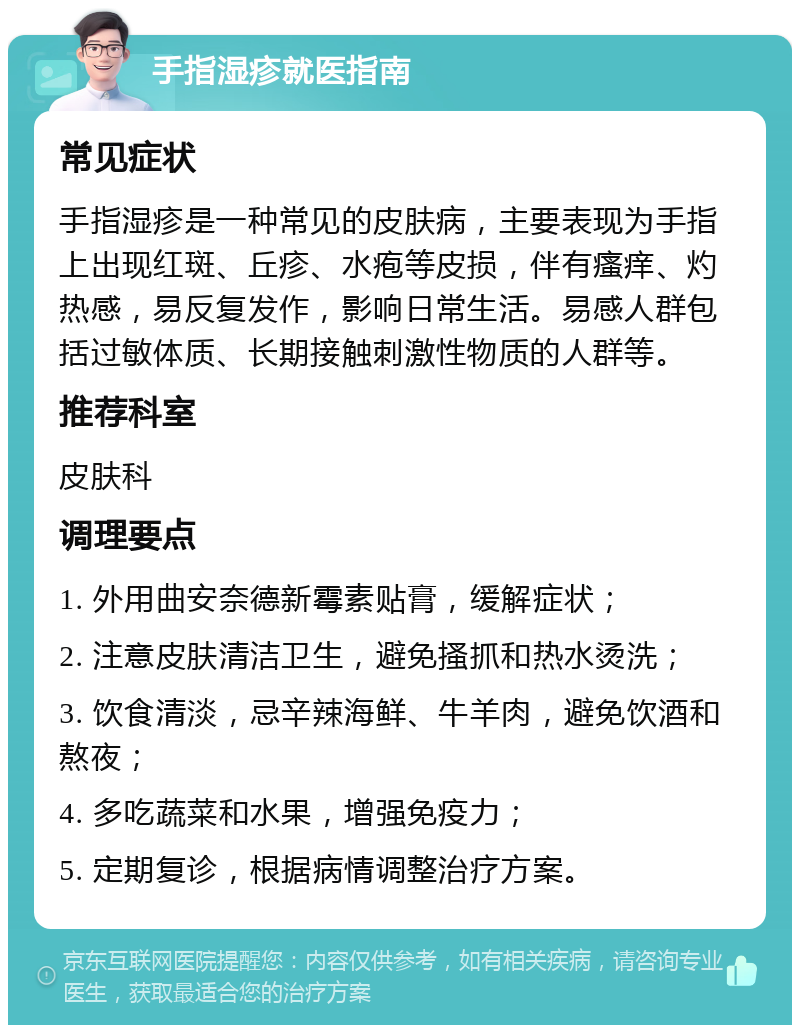 手指湿疹就医指南 常见症状 手指湿疹是一种常见的皮肤病，主要表现为手指上出现红斑、丘疹、水疱等皮损，伴有瘙痒、灼热感，易反复发作，影响日常生活。易感人群包括过敏体质、长期接触刺激性物质的人群等。 推荐科室 皮肤科 调理要点 1. 外用曲安奈德新霉素贴膏，缓解症状； 2. 注意皮肤清洁卫生，避免搔抓和热水烫洗； 3. 饮食清淡，忌辛辣海鲜、牛羊肉，避免饮酒和熬夜； 4. 多吃蔬菜和水果，增强免疫力； 5. 定期复诊，根据病情调整治疗方案。