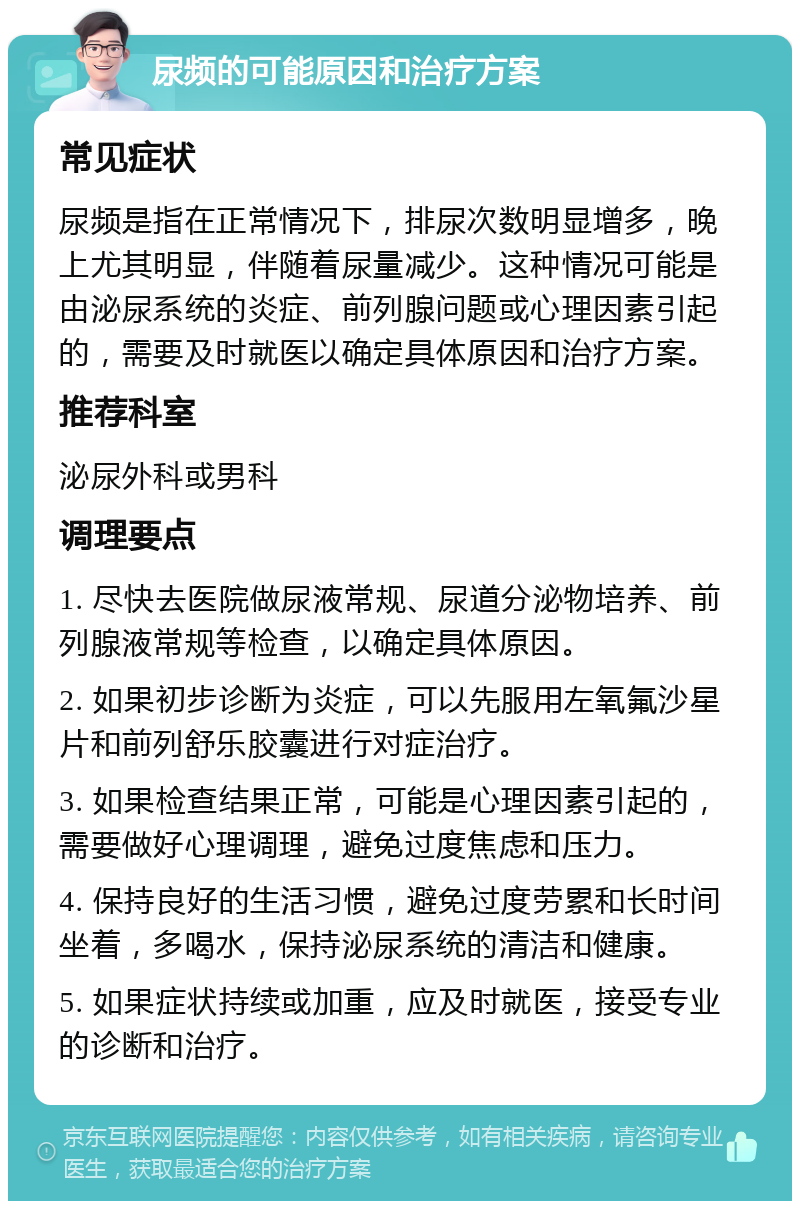 尿频的可能原因和治疗方案 常见症状 尿频是指在正常情况下，排尿次数明显增多，晚上尤其明显，伴随着尿量减少。这种情况可能是由泌尿系统的炎症、前列腺问题或心理因素引起的，需要及时就医以确定具体原因和治疗方案。 推荐科室 泌尿外科或男科 调理要点 1. 尽快去医院做尿液常规、尿道分泌物培养、前列腺液常规等检查，以确定具体原因。 2. 如果初步诊断为炎症，可以先服用左氧氟沙星片和前列舒乐胶囊进行对症治疗。 3. 如果检查结果正常，可能是心理因素引起的，需要做好心理调理，避免过度焦虑和压力。 4. 保持良好的生活习惯，避免过度劳累和长时间坐着，多喝水，保持泌尿系统的清洁和健康。 5. 如果症状持续或加重，应及时就医，接受专业的诊断和治疗。