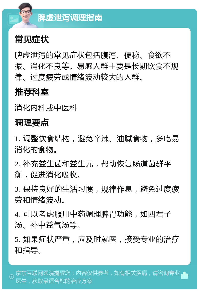 脾虚泄泻调理指南 常见症状 脾虚泄泻的常见症状包括腹泻、便秘、食欲不振、消化不良等。易感人群主要是长期饮食不规律、过度疲劳或情绪波动较大的人群。 推荐科室 消化内科或中医科 调理要点 1. 调整饮食结构，避免辛辣、油腻食物，多吃易消化的食物。 2. 补充益生菌和益生元，帮助恢复肠道菌群平衡，促进消化吸收。 3. 保持良好的生活习惯，规律作息，避免过度疲劳和情绪波动。 4. 可以考虑服用中药调理脾胃功能，如四君子汤、补中益气汤等。 5. 如果症状严重，应及时就医，接受专业的治疗和指导。