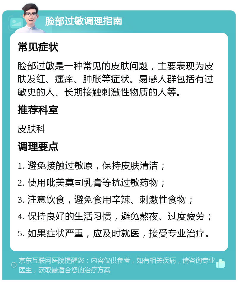 脸部过敏调理指南 常见症状 脸部过敏是一种常见的皮肤问题，主要表现为皮肤发红、瘙痒、肿胀等症状。易感人群包括有过敏史的人、长期接触刺激性物质的人等。 推荐科室 皮肤科 调理要点 1. 避免接触过敏原，保持皮肤清洁； 2. 使用吡美莫司乳膏等抗过敏药物； 3. 注意饮食，避免食用辛辣、刺激性食物； 4. 保持良好的生活习惯，避免熬夜、过度疲劳； 5. 如果症状严重，应及时就医，接受专业治疗。