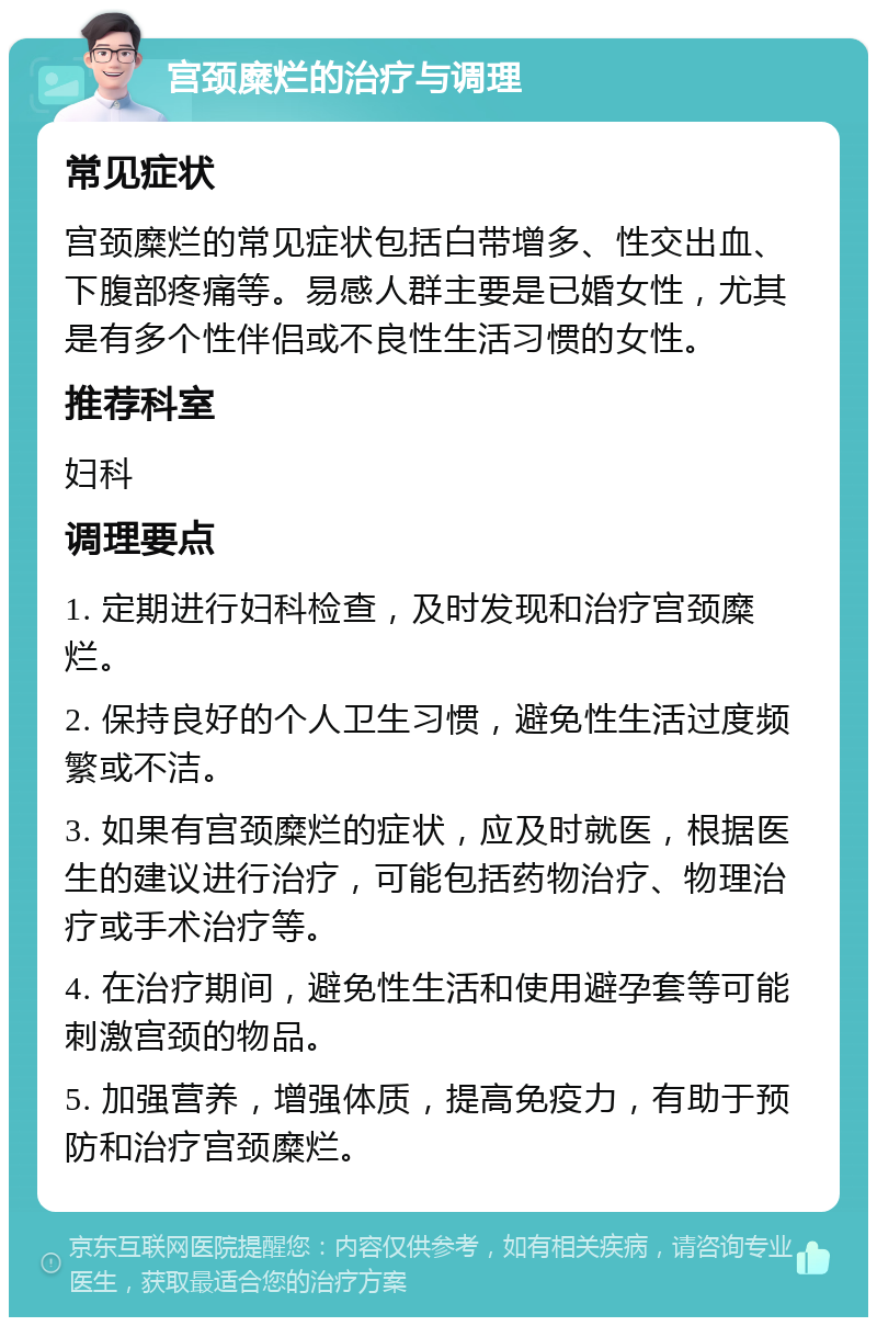 宫颈糜烂的治疗与调理 常见症状 宫颈糜烂的常见症状包括白带增多、性交出血、下腹部疼痛等。易感人群主要是已婚女性，尤其是有多个性伴侣或不良性生活习惯的女性。 推荐科室 妇科 调理要点 1. 定期进行妇科检查，及时发现和治疗宫颈糜烂。 2. 保持良好的个人卫生习惯，避免性生活过度频繁或不洁。 3. 如果有宫颈糜烂的症状，应及时就医，根据医生的建议进行治疗，可能包括药物治疗、物理治疗或手术治疗等。 4. 在治疗期间，避免性生活和使用避孕套等可能刺激宫颈的物品。 5. 加强营养，增强体质，提高免疫力，有助于预防和治疗宫颈糜烂。