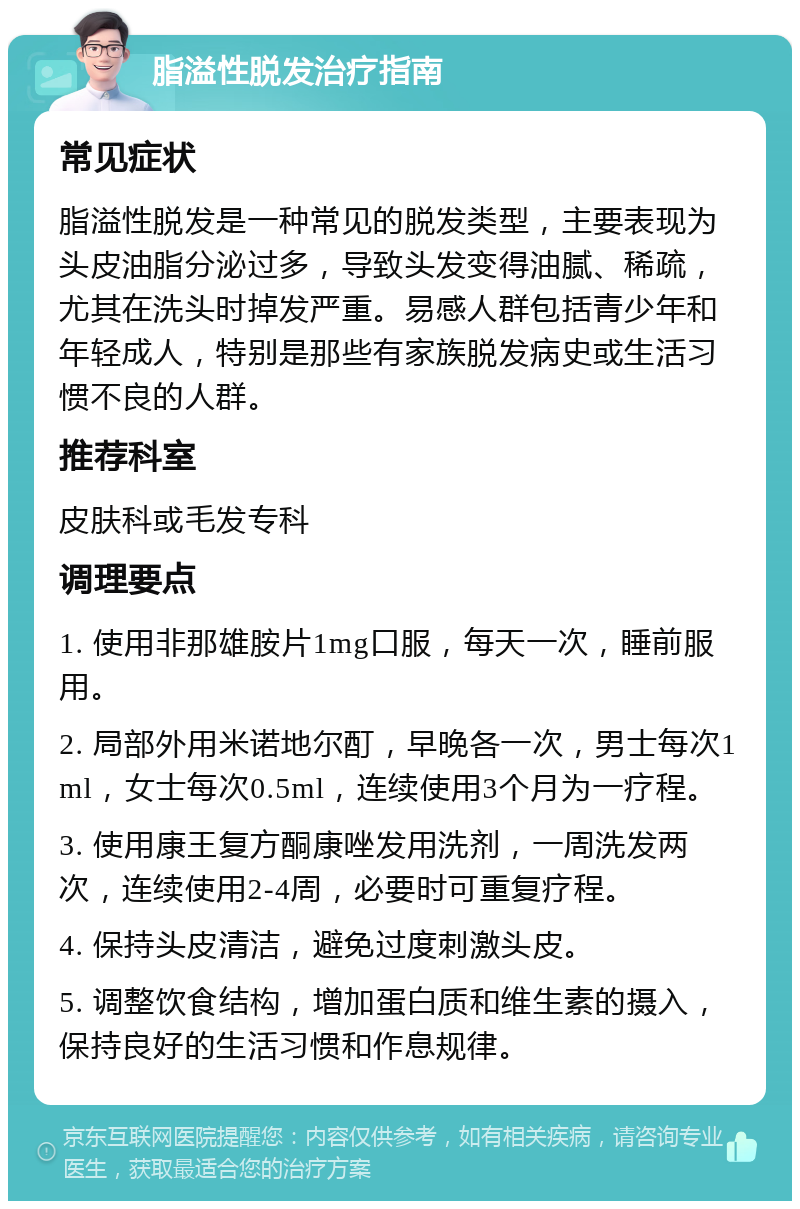 脂溢性脱发治疗指南 常见症状 脂溢性脱发是一种常见的脱发类型，主要表现为头皮油脂分泌过多，导致头发变得油腻、稀疏，尤其在洗头时掉发严重。易感人群包括青少年和年轻成人，特别是那些有家族脱发病史或生活习惯不良的人群。 推荐科室 皮肤科或毛发专科 调理要点 1. 使用非那雄胺片1mg口服，每天一次，睡前服用。 2. 局部外用米诺地尔酊，早晚各一次，男士每次1ml，女士每次0.5ml，连续使用3个月为一疗程。 3. 使用康王复方酮康唑发用洗剂，一周洗发两次，连续使用2-4周，必要时可重复疗程。 4. 保持头皮清洁，避免过度刺激头皮。 5. 调整饮食结构，增加蛋白质和维生素的摄入，保持良好的生活习惯和作息规律。