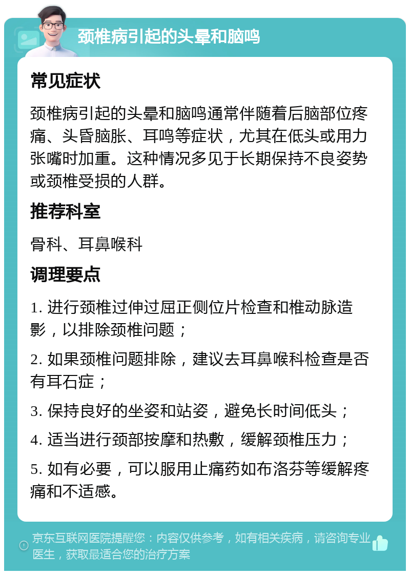 颈椎病引起的头晕和脑鸣 常见症状 颈椎病引起的头晕和脑鸣通常伴随着后脑部位疼痛、头昏脑胀、耳鸣等症状，尤其在低头或用力张嘴时加重。这种情况多见于长期保持不良姿势或颈椎受损的人群。 推荐科室 骨科、耳鼻喉科 调理要点 1. 进行颈椎过伸过屈正侧位片检查和椎动脉造影，以排除颈椎问题； 2. 如果颈椎问题排除，建议去耳鼻喉科检查是否有耳石症； 3. 保持良好的坐姿和站姿，避免长时间低头； 4. 适当进行颈部按摩和热敷，缓解颈椎压力； 5. 如有必要，可以服用止痛药如布洛芬等缓解疼痛和不适感。