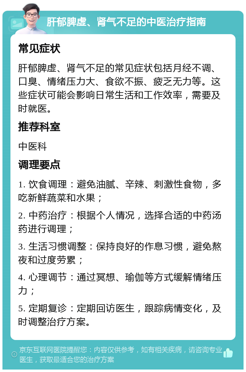 肝郁脾虚、肾气不足的中医治疗指南 常见症状 肝郁脾虚、肾气不足的常见症状包括月经不调、口臭、情绪压力大、食欲不振、疲乏无力等。这些症状可能会影响日常生活和工作效率，需要及时就医。 推荐科室 中医科 调理要点 1. 饮食调理：避免油腻、辛辣、刺激性食物，多吃新鲜蔬菜和水果； 2. 中药治疗：根据个人情况，选择合适的中药汤药进行调理； 3. 生活习惯调整：保持良好的作息习惯，避免熬夜和过度劳累； 4. 心理调节：通过冥想、瑜伽等方式缓解情绪压力； 5. 定期复诊：定期回访医生，跟踪病情变化，及时调整治疗方案。