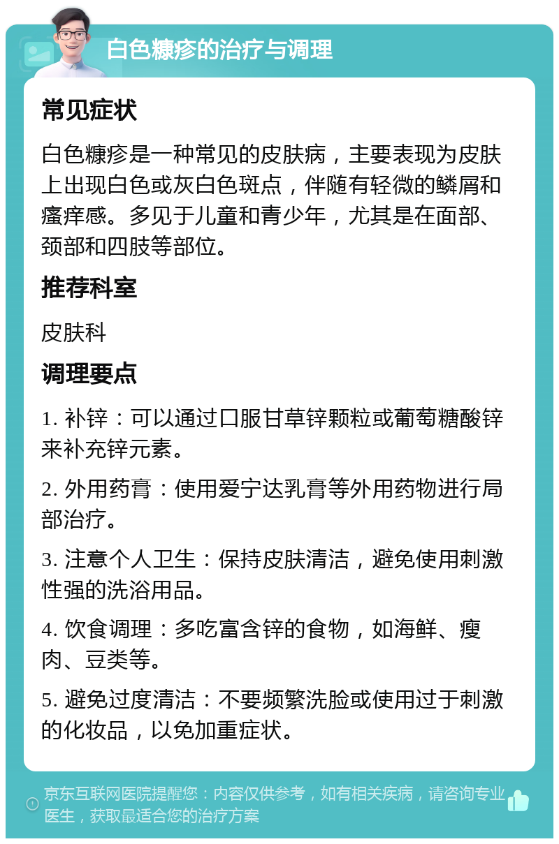 白色糠疹的治疗与调理 常见症状 白色糠疹是一种常见的皮肤病，主要表现为皮肤上出现白色或灰白色斑点，伴随有轻微的鳞屑和瘙痒感。多见于儿童和青少年，尤其是在面部、颈部和四肢等部位。 推荐科室 皮肤科 调理要点 1. 补锌：可以通过口服甘草锌颗粒或葡萄糖酸锌来补充锌元素。 2. 外用药膏：使用爱宁达乳膏等外用药物进行局部治疗。 3. 注意个人卫生：保持皮肤清洁，避免使用刺激性强的洗浴用品。 4. 饮食调理：多吃富含锌的食物，如海鲜、瘦肉、豆类等。 5. 避免过度清洁：不要频繁洗脸或使用过于刺激的化妆品，以免加重症状。