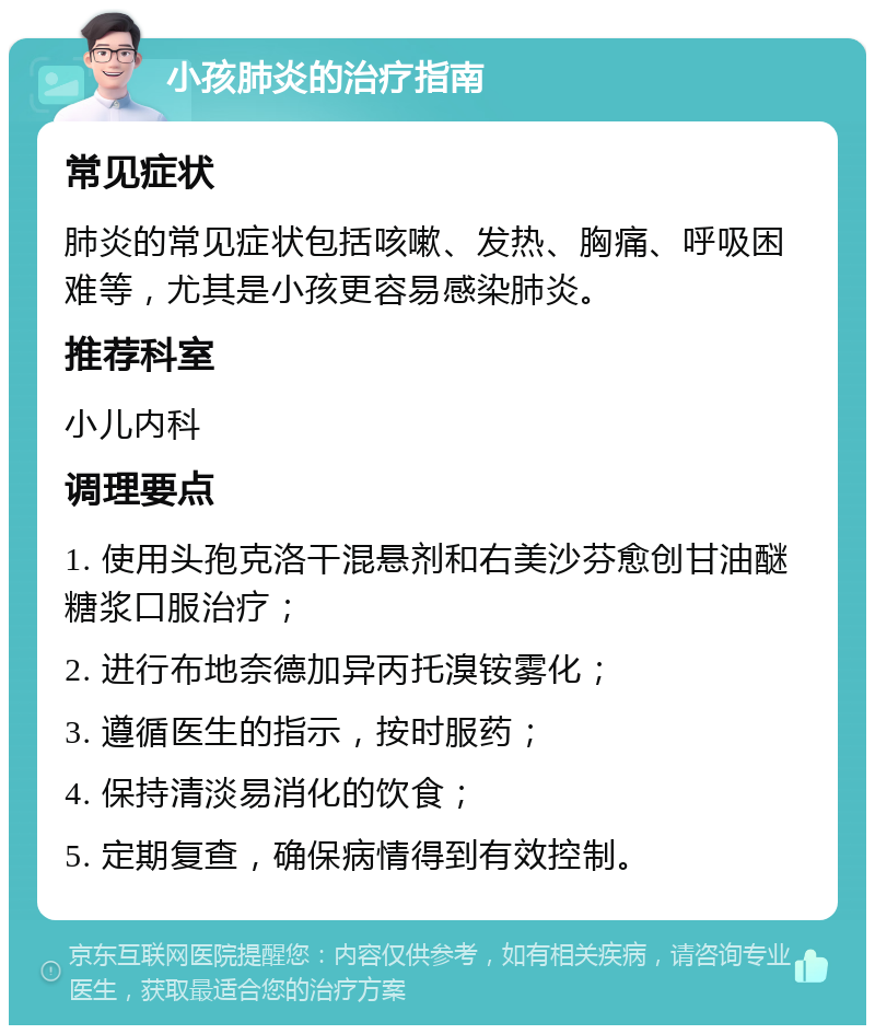 小孩肺炎的治疗指南 常见症状 肺炎的常见症状包括咳嗽、发热、胸痛、呼吸困难等，尤其是小孩更容易感染肺炎。 推荐科室 小儿内科 调理要点 1. 使用头孢克洛干混悬剂和右美沙芬愈创甘油醚糖浆口服治疗； 2. 进行布地奈德加异丙托溴铵雾化； 3. 遵循医生的指示，按时服药； 4. 保持清淡易消化的饮食； 5. 定期复查，确保病情得到有效控制。