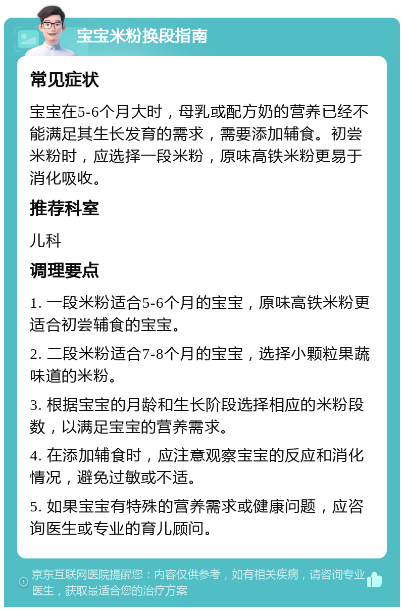 宝宝米粉换段指南 常见症状 宝宝在5-6个月大时，母乳或配方奶的营养已经不能满足其生长发育的需求，需要添加辅食。初尝米粉时，应选择一段米粉，原味高铁米粉更易于消化吸收。 推荐科室 儿科 调理要点 1. 一段米粉适合5-6个月的宝宝，原味高铁米粉更适合初尝辅食的宝宝。 2. 二段米粉适合7-8个月的宝宝，选择小颗粒果蔬味道的米粉。 3. 根据宝宝的月龄和生长阶段选择相应的米粉段数，以满足宝宝的营养需求。 4. 在添加辅食时，应注意观察宝宝的反应和消化情况，避免过敏或不适。 5. 如果宝宝有特殊的营养需求或健康问题，应咨询医生或专业的育儿顾问。