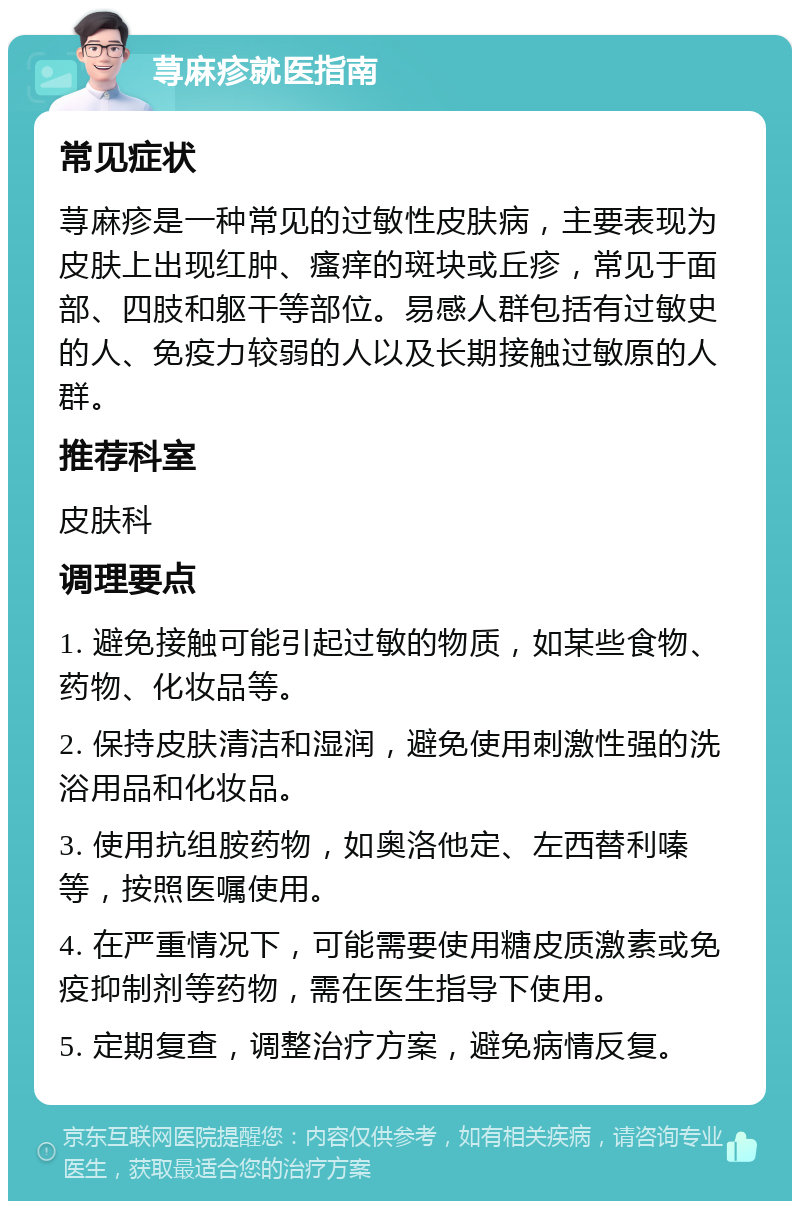 荨麻疹就医指南 常见症状 荨麻疹是一种常见的过敏性皮肤病，主要表现为皮肤上出现红肿、瘙痒的斑块或丘疹，常见于面部、四肢和躯干等部位。易感人群包括有过敏史的人、免疫力较弱的人以及长期接触过敏原的人群。 推荐科室 皮肤科 调理要点 1. 避免接触可能引起过敏的物质，如某些食物、药物、化妆品等。 2. 保持皮肤清洁和湿润，避免使用刺激性强的洗浴用品和化妆品。 3. 使用抗组胺药物，如奥洛他定、左西替利嗪等，按照医嘱使用。 4. 在严重情况下，可能需要使用糖皮质激素或免疫抑制剂等药物，需在医生指导下使用。 5. 定期复查，调整治疗方案，避免病情反复。