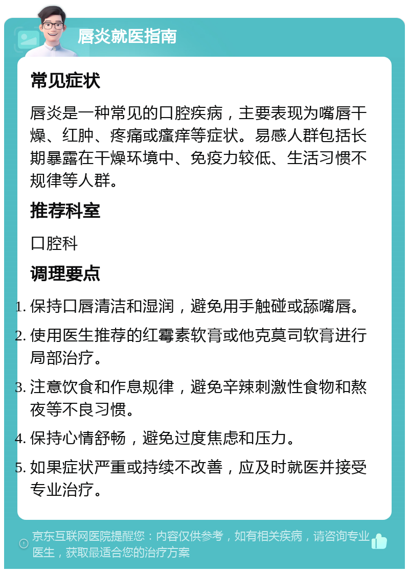 唇炎就医指南 常见症状 唇炎是一种常见的口腔疾病，主要表现为嘴唇干燥、红肿、疼痛或瘙痒等症状。易感人群包括长期暴露在干燥环境中、免疫力较低、生活习惯不规律等人群。 推荐科室 口腔科 调理要点 保持口唇清洁和湿润，避免用手触碰或舔嘴唇。 使用医生推荐的红霉素软膏或他克莫司软膏进行局部治疗。 注意饮食和作息规律，避免辛辣刺激性食物和熬夜等不良习惯。 保持心情舒畅，避免过度焦虑和压力。 如果症状严重或持续不改善，应及时就医并接受专业治疗。