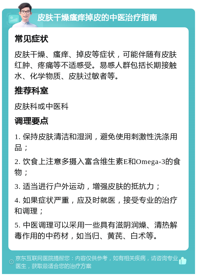 皮肤干燥瘙痒掉皮的中医治疗指南 常见症状 皮肤干燥、瘙痒、掉皮等症状，可能伴随有皮肤红肿、疼痛等不适感受。易感人群包括长期接触水、化学物质、皮肤过敏者等。 推荐科室 皮肤科或中医科 调理要点 1. 保持皮肤清洁和湿润，避免使用刺激性洗涤用品； 2. 饮食上注意多摄入富含维生素E和Omega-3的食物； 3. 适当进行户外运动，增强皮肤的抵抗力； 4. 如果症状严重，应及时就医，接受专业的治疗和调理； 5. 中医调理可以采用一些具有滋阴润燥、清热解毒作用的中药材，如当归、黄芪、白术等。