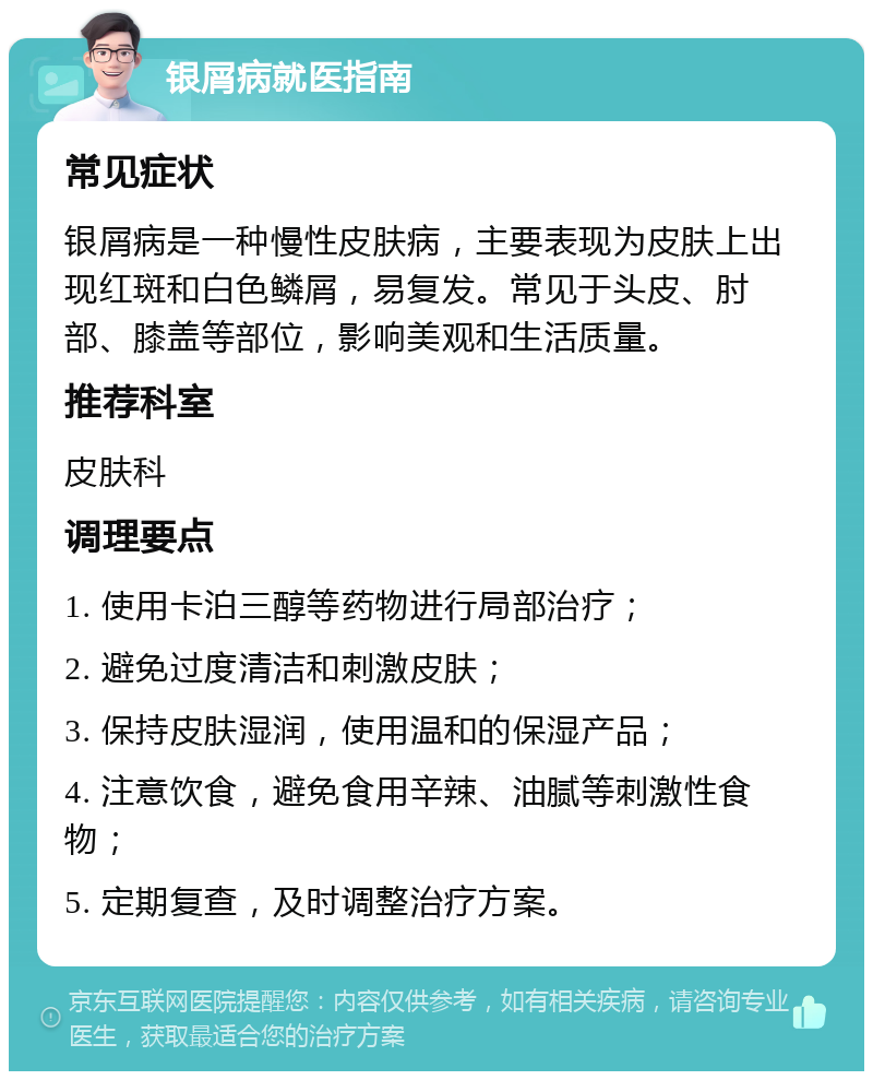 银屑病就医指南 常见症状 银屑病是一种慢性皮肤病，主要表现为皮肤上出现红斑和白色鳞屑，易复发。常见于头皮、肘部、膝盖等部位，影响美观和生活质量。 推荐科室 皮肤科 调理要点 1. 使用卡泊三醇等药物进行局部治疗； 2. 避免过度清洁和刺激皮肤； 3. 保持皮肤湿润，使用温和的保湿产品； 4. 注意饮食，避免食用辛辣、油腻等刺激性食物； 5. 定期复查，及时调整治疗方案。