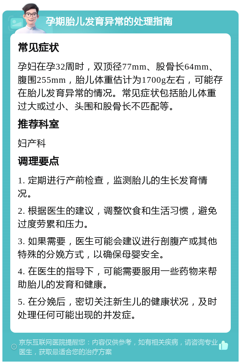 孕期胎儿发育异常的处理指南 常见症状 孕妇在孕32周时，双顶径77mm、股骨长64mm、腹围255mm，胎儿体重估计为1700g左右，可能存在胎儿发育异常的情况。常见症状包括胎儿体重过大或过小、头围和股骨长不匹配等。 推荐科室 妇产科 调理要点 1. 定期进行产前检查，监测胎儿的生长发育情况。 2. 根据医生的建议，调整饮食和生活习惯，避免过度劳累和压力。 3. 如果需要，医生可能会建议进行剖腹产或其他特殊的分娩方式，以确保母婴安全。 4. 在医生的指导下，可能需要服用一些药物来帮助胎儿的发育和健康。 5. 在分娩后，密切关注新生儿的健康状况，及时处理任何可能出现的并发症。