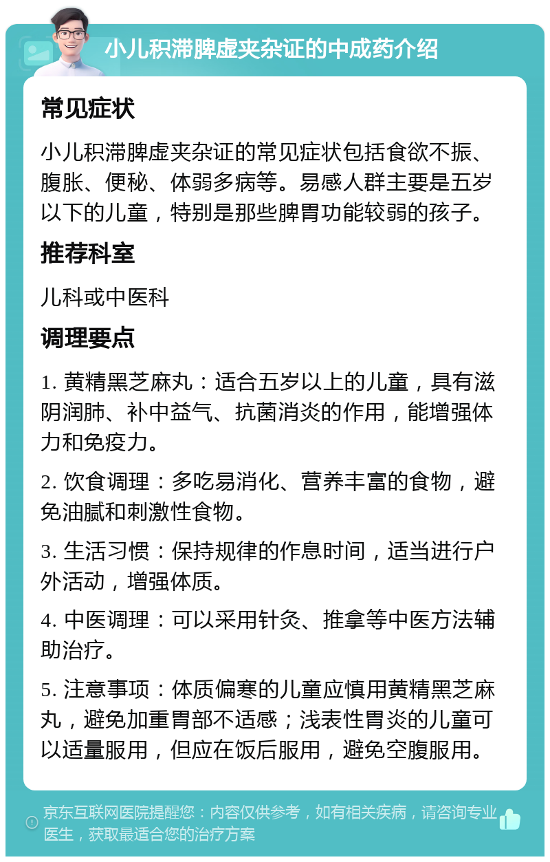 小儿积滞脾虚夹杂证的中成药介绍 常见症状 小儿积滞脾虚夹杂证的常见症状包括食欲不振、腹胀、便秘、体弱多病等。易感人群主要是五岁以下的儿童，特别是那些脾胃功能较弱的孩子。 推荐科室 儿科或中医科 调理要点 1. 黄精黑芝麻丸：适合五岁以上的儿童，具有滋阴润肺、补中益气、抗菌消炎的作用，能增强体力和免疫力。 2. 饮食调理：多吃易消化、营养丰富的食物，避免油腻和刺激性食物。 3. 生活习惯：保持规律的作息时间，适当进行户外活动，增强体质。 4. 中医调理：可以采用针灸、推拿等中医方法辅助治疗。 5. 注意事项：体质偏寒的儿童应慎用黄精黑芝麻丸，避免加重胃部不适感；浅表性胃炎的儿童可以适量服用，但应在饭后服用，避免空腹服用。