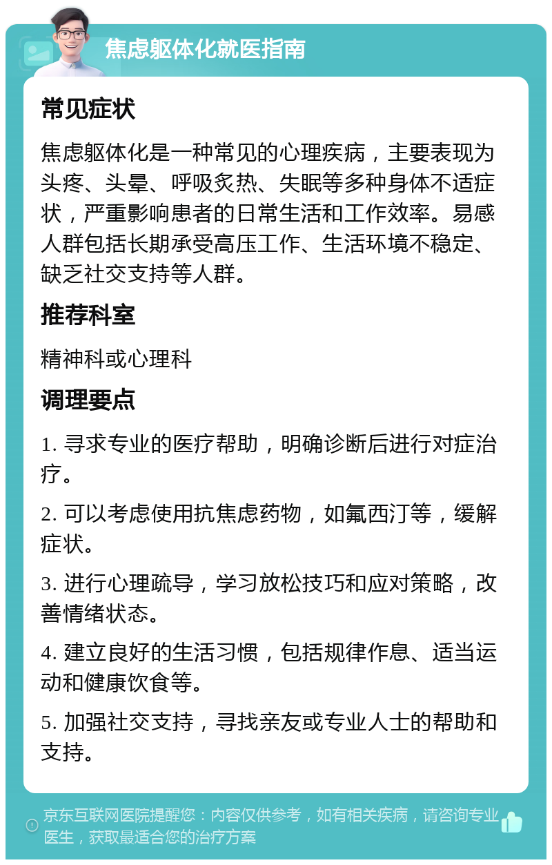 焦虑躯体化就医指南 常见症状 焦虑躯体化是一种常见的心理疾病，主要表现为头疼、头晕、呼吸炙热、失眠等多种身体不适症状，严重影响患者的日常生活和工作效率。易感人群包括长期承受高压工作、生活环境不稳定、缺乏社交支持等人群。 推荐科室 精神科或心理科 调理要点 1. 寻求专业的医疗帮助，明确诊断后进行对症治疗。 2. 可以考虑使用抗焦虑药物，如氟西汀等，缓解症状。 3. 进行心理疏导，学习放松技巧和应对策略，改善情绪状态。 4. 建立良好的生活习惯，包括规律作息、适当运动和健康饮食等。 5. 加强社交支持，寻找亲友或专业人士的帮助和支持。