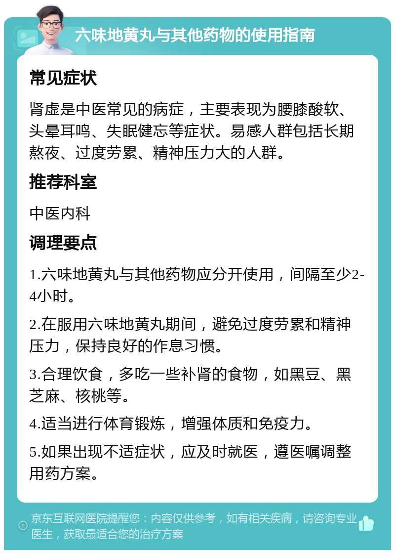 六味地黄丸与其他药物的使用指南 常见症状 肾虚是中医常见的病症，主要表现为腰膝酸软、头晕耳鸣、失眠健忘等症状。易感人群包括长期熬夜、过度劳累、精神压力大的人群。 推荐科室 中医内科 调理要点 1.六味地黄丸与其他药物应分开使用，间隔至少2-4小时。 2.在服用六味地黄丸期间，避免过度劳累和精神压力，保持良好的作息习惯。 3.合理饮食，多吃一些补肾的食物，如黑豆、黑芝麻、核桃等。 4.适当进行体育锻炼，增强体质和免疫力。 5.如果出现不适症状，应及时就医，遵医嘱调整用药方案。