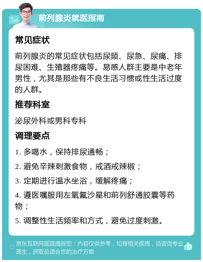 前列腺炎就医指南 常见症状 前列腺炎的常见症状包括尿频、尿急、尿痛、排尿困难、生殖器疼痛等。易感人群主要是中老年男性，尤其是那些有不良生活习惯或性生活过度的人群。 推荐科室 泌尿外科或男科专科 调理要点 1. 多喝水，保持排尿通畅； 2. 避免辛辣刺激食物，戒酒戒辣椒； 3. 定期进行温水坐浴，缓解疼痛； 4. 遵医嘱服用左氧氟沙星和前列舒通胶囊等药物； 5. 调整性生活频率和方式，避免过度刺激。