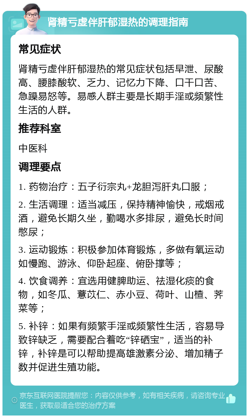 肾精亏虚伴肝郁湿热的调理指南 常见症状 肾精亏虚伴肝郁湿热的常见症状包括早泄、尿酸高、腰膝酸软、乏力、记忆力下降、口干口苦、急躁易怒等。易感人群主要是长期手淫或频繁性生活的人群。 推荐科室 中医科 调理要点 1. 药物治疗：五子衍宗丸+龙胆泻肝丸口服； 2. 生活调理：适当减压，保持精神愉快，戒烟戒酒，避免长期久坐，勤喝水多排尿，避免长时间憋尿； 3. 运动锻炼：积极参加体育锻炼，多做有氧运动如慢跑、游泳、仰卧起座、俯卧撑等； 4. 饮食调养：宜选用健脾助运、祛湿化痰的食物，如冬瓜、薏苡仁、赤小豆、荷叶、山楂、荠菜等； 5. 补锌：如果有频繁手淫或频繁性生活，容易导致锌缺乏，需要配合着吃“锌硒宝”，适当的补锌，补锌是可以帮助提高雄激素分泌、增加精子数并促进生殖功能。