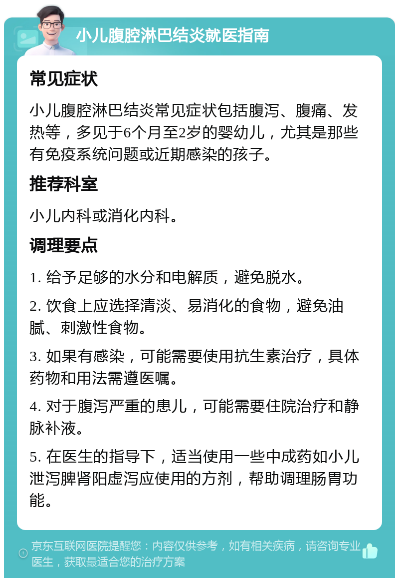 小儿腹腔淋巴结炎就医指南 常见症状 小儿腹腔淋巴结炎常见症状包括腹泻、腹痛、发热等，多见于6个月至2岁的婴幼儿，尤其是那些有免疫系统问题或近期感染的孩子。 推荐科室 小儿内科或消化内科。 调理要点 1. 给予足够的水分和电解质，避免脱水。 2. 饮食上应选择清淡、易消化的食物，避免油腻、刺激性食物。 3. 如果有感染，可能需要使用抗生素治疗，具体药物和用法需遵医嘱。 4. 对于腹泻严重的患儿，可能需要住院治疗和静脉补液。 5. 在医生的指导下，适当使用一些中成药如小儿泄泻脾肾阳虚泻应使用的方剂，帮助调理肠胃功能。