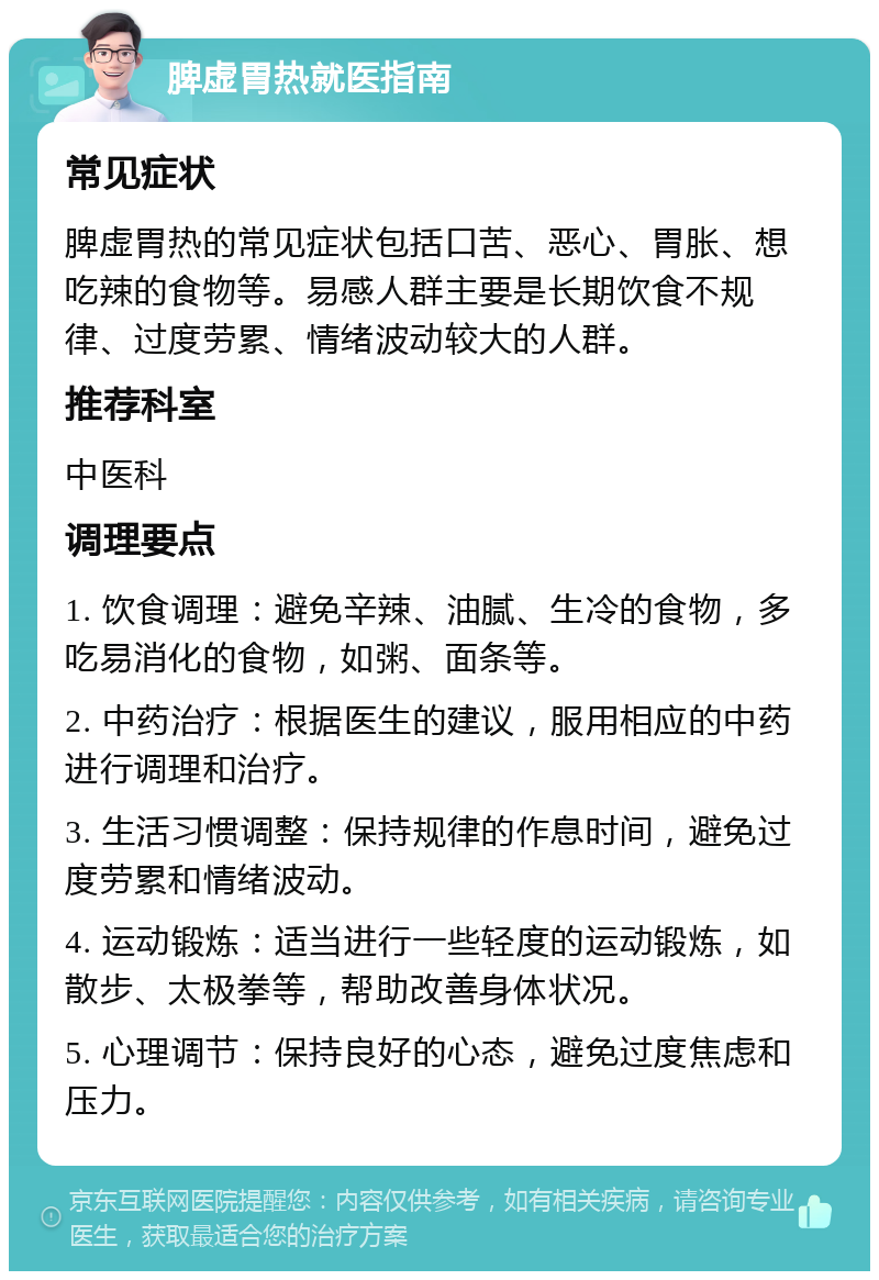 脾虚胃热就医指南 常见症状 脾虚胃热的常见症状包括口苦、恶心、胃胀、想吃辣的食物等。易感人群主要是长期饮食不规律、过度劳累、情绪波动较大的人群。 推荐科室 中医科 调理要点 1. 饮食调理：避免辛辣、油腻、生冷的食物，多吃易消化的食物，如粥、面条等。 2. 中药治疗：根据医生的建议，服用相应的中药进行调理和治疗。 3. 生活习惯调整：保持规律的作息时间，避免过度劳累和情绪波动。 4. 运动锻炼：适当进行一些轻度的运动锻炼，如散步、太极拳等，帮助改善身体状况。 5. 心理调节：保持良好的心态，避免过度焦虑和压力。