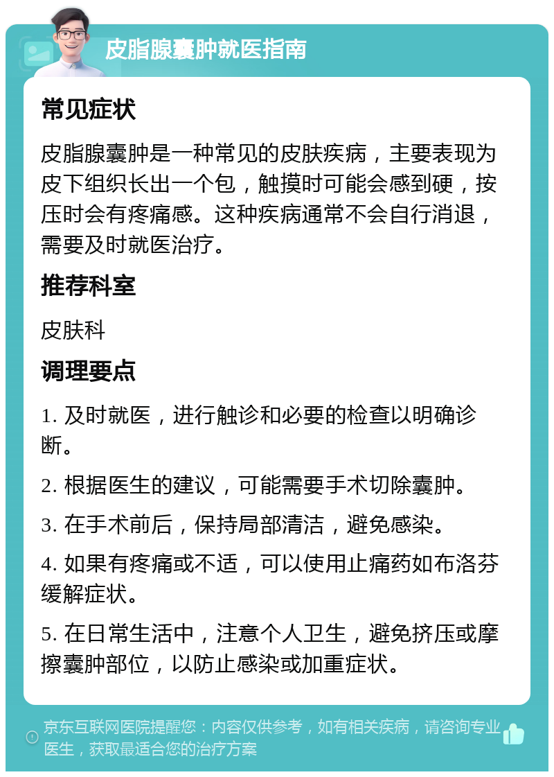 皮脂腺囊肿就医指南 常见症状 皮脂腺囊肿是一种常见的皮肤疾病，主要表现为皮下组织长出一个包，触摸时可能会感到硬，按压时会有疼痛感。这种疾病通常不会自行消退，需要及时就医治疗。 推荐科室 皮肤科 调理要点 1. 及时就医，进行触诊和必要的检查以明确诊断。 2. 根据医生的建议，可能需要手术切除囊肿。 3. 在手术前后，保持局部清洁，避免感染。 4. 如果有疼痛或不适，可以使用止痛药如布洛芬缓解症状。 5. 在日常生活中，注意个人卫生，避免挤压或摩擦囊肿部位，以防止感染或加重症状。