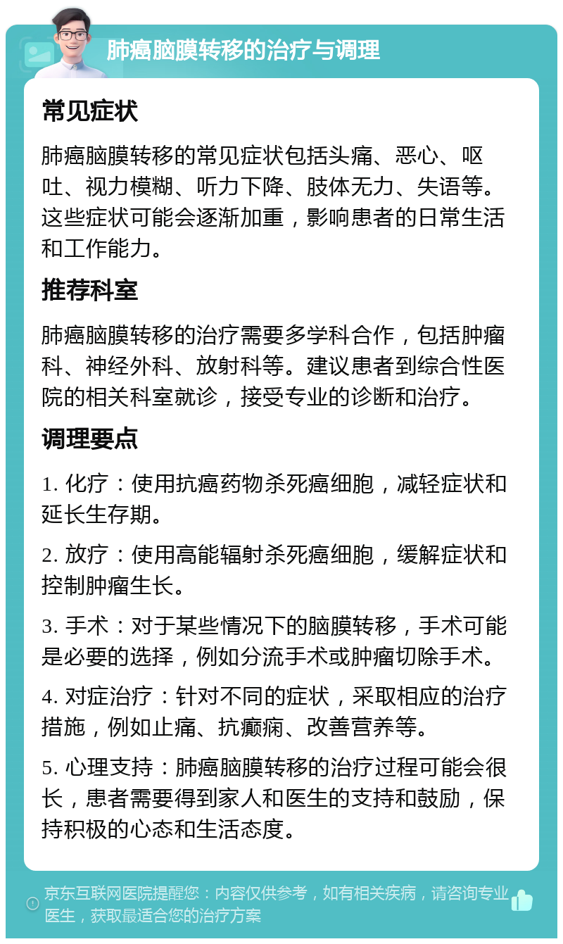 肺癌脑膜转移的治疗与调理 常见症状 肺癌脑膜转移的常见症状包括头痛、恶心、呕吐、视力模糊、听力下降、肢体无力、失语等。这些症状可能会逐渐加重，影响患者的日常生活和工作能力。 推荐科室 肺癌脑膜转移的治疗需要多学科合作，包括肿瘤科、神经外科、放射科等。建议患者到综合性医院的相关科室就诊，接受专业的诊断和治疗。 调理要点 1. 化疗：使用抗癌药物杀死癌细胞，减轻症状和延长生存期。 2. 放疗：使用高能辐射杀死癌细胞，缓解症状和控制肿瘤生长。 3. 手术：对于某些情况下的脑膜转移，手术可能是必要的选择，例如分流手术或肿瘤切除手术。 4. 对症治疗：针对不同的症状，采取相应的治疗措施，例如止痛、抗癫痫、改善营养等。 5. 心理支持：肺癌脑膜转移的治疗过程可能会很长，患者需要得到家人和医生的支持和鼓励，保持积极的心态和生活态度。