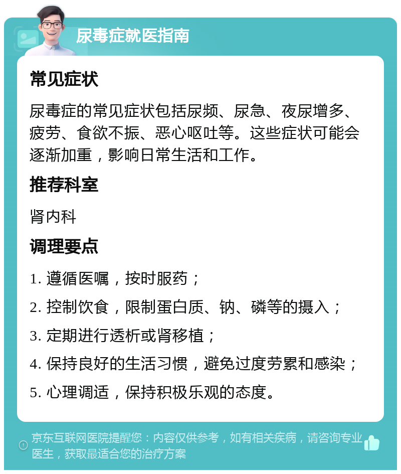 尿毒症就医指南 常见症状 尿毒症的常见症状包括尿频、尿急、夜尿增多、疲劳、食欲不振、恶心呕吐等。这些症状可能会逐渐加重，影响日常生活和工作。 推荐科室 肾内科 调理要点 1. 遵循医嘱，按时服药； 2. 控制饮食，限制蛋白质、钠、磷等的摄入； 3. 定期进行透析或肾移植； 4. 保持良好的生活习惯，避免过度劳累和感染； 5. 心理调适，保持积极乐观的态度。