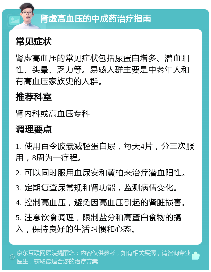 肾虚高血压的中成药治疗指南 常见症状 肾虚高血压的常见症状包括尿蛋白增多、潜血阳性、头晕、乏力等。易感人群主要是中老年人和有高血压家族史的人群。 推荐科室 肾内科或高血压专科 调理要点 1. 使用百令胶囊减轻蛋白尿，每天4片，分三次服用，8周为一疗程。 2. 可以同时服用血尿安和黄柏来治疗潜血阳性。 3. 定期复查尿常规和肾功能，监测病情变化。 4. 控制高血压，避免因高血压引起的肾脏损害。 5. 注意饮食调理，限制盐分和高蛋白食物的摄入，保持良好的生活习惯和心态。